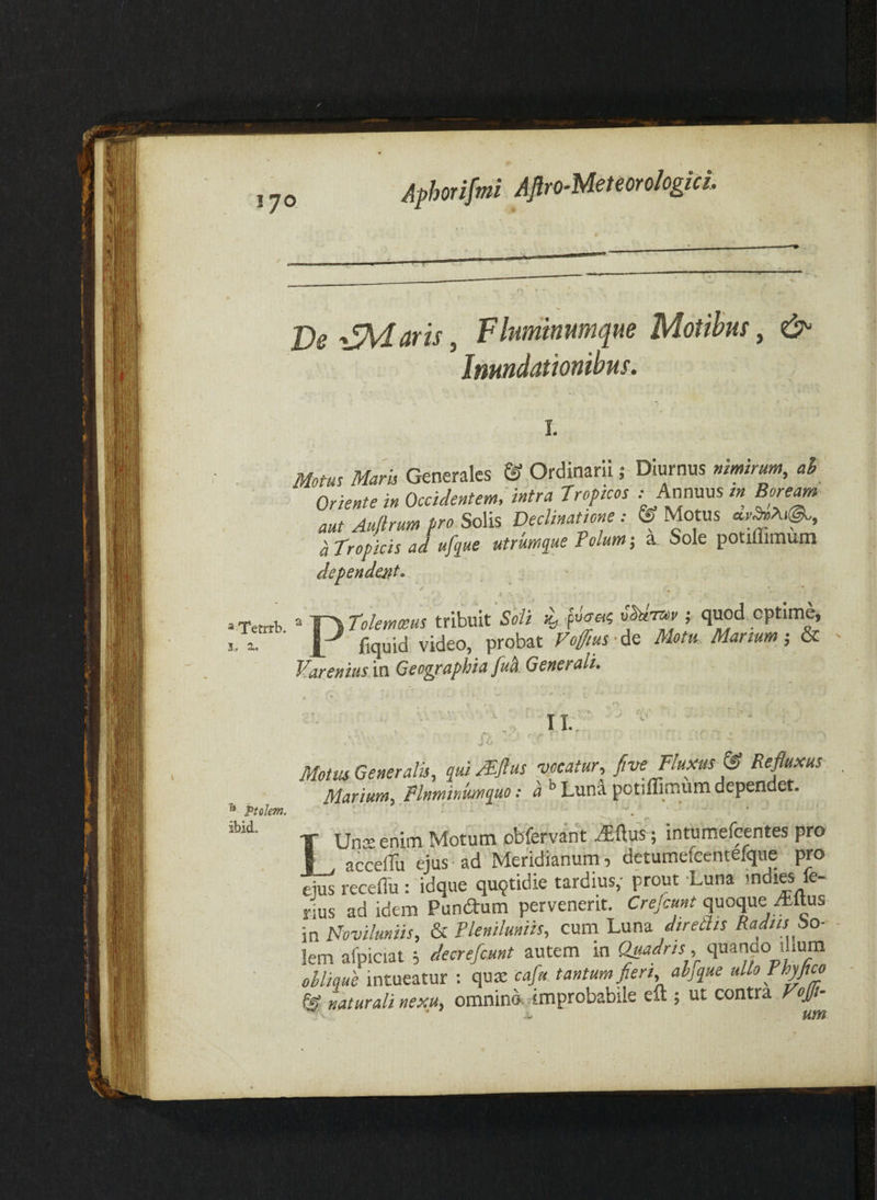 !70 Ve ^JMaris, Fluminumque Motihm, & Inundationibus. ^'Tetrrb. 3 . 2,, I. Mom Maris Generales & Ordinarii; Diurnus mmirum, al Oriente in Occidentem; intra 7 roficos : kffvfs in Bonam aut Auftrum pro SoXis Declinatione: ©Motus a tropicis ad ufyue utrumque Polum, a Sole potiffimum dependent* PTolemmus tribuit Soli faet? ; quod optime, fiquid video, probat Fofms-dQ Motu Manum; - Fareniusdn Geographia fua Generali- ^ PtoJem. ibid. Motus Generalis, qui /Pflus vocatur, Jtve Fluxus & Refluxus Marium, Flnminmquo: ^ Lun^ potiffimum dependet. T Unteenim Motum obfervant ^ftus; intumefcentes pro acceffiu ejus-ad Meridianum , detumefcentefque pro ejus receflu : idque quotidie tardius,- prout -Luna nus ad idem Pundrum pervenerit. Crefcmt quoque Altus in Hovilmiis, & Pleniluniis, cum Luna dtreths Radiis bo- lem afpiciat j decrefcMnt autem in Q^fis , quanao i lum ollique intueatur : qus caflu.tantum fri, ahque ullo PhyJm © naturali nexu, omnino improbabile eft ; ut contra Vofli~ ^ ^ um