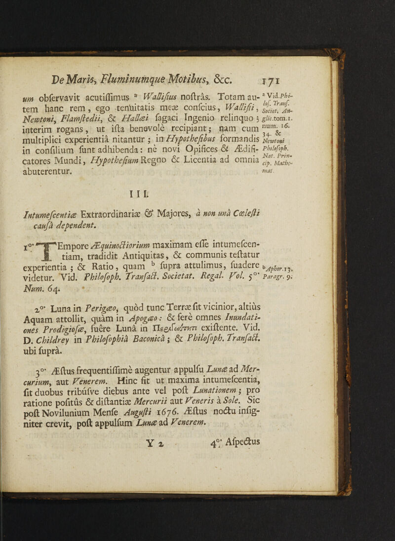 um obfervavit acutiffimus * Wallifius noftras. Totam au- tem hanc rem, ego -tenliitatis mete confcius, Wallifii, slciltfj»- Newtont, Flamftedii, & HaHtei fagaci Ingenio relinquo 3 glicxom.i. interira rogans, ut ifta benevole recipiant; nam cum multiplici experientia nitantur ; in Hypothefihus formandis Nerotont in confilium funt adbibenda: ne novi Opifices & ^difi- catores Mundi, HypoibefiumRe^ao & Licentia ad omnia abuterentur, ' II I. iniumefcentits Extraordinaria ^ Majores, a non ma Colefii caufi dependent. ‘. jo- '^Empore MquinoBiorium maximam elle intumefcen- J. tiam, tradidit Antiquitas, & communis teftatur experientia ; & Ratio, quam fupra attulimus, fuadere videtur. Vid. Fhilofoph. Ffcinfall. Societut, Re^uL ol, 5° * Paragr. 9.- Num. 64. • Luna in Terigmo, quod tunc Terrae fit vicinior, altius Aquam attollit, quam in Apogao: & fere omnes Inundati¬ ones Prodigiofie, fuere Luna in exiftente. Vid. D, Childrey in Philofophi^ Baconich; & Philofoph. Tranfati. ubi fupra. ^ftus frequentiflime augentur appulfu Lunespd Mer¬ curium, aut Fenerem. Hinc fit ut maxima intumefcentia, fit duobus f ribufve diebus ante vel poft Lunationem 5 pro ratione pofitus & diftantite Mercurii aut Vmeris a Sole.^ Sic poft Novilunium Menfe Augufti 1676. .^ftus notftuinfig- niter crevit, poft appulfum Lunes ad Fmerem. Y 2. 4°; Afpetftus