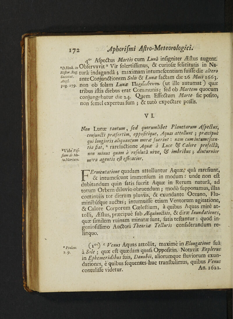 4°’ Afpedus Martis cum Lm^ infigniter ^ftus augenti >z,.H.«L»Ob!l‘rvavit* Vir folertiffimus, & curiofe felicitatis in Na- jndaganda 5 maximam intumefcentiam fuiue die altero • anteConjan<aionem Solis & Lm<z fadam die Maii i66i. pag. 179. non ob folam Lunte nse^faoTTiTW' C^^t ille autumat J quae tribus iftis diebus erat Communis; fed ob aMarrrn quocum conjungebatur die 2,4. Quem Effetium Marte fic pofito^ non femel expertus fum ; & tuto expe<Stare poffis. V i: lHon Lunae tantum , fed quorumlihet Planetarum AfpeUus', conjuncti pnefertim, oppojttique. Aquas attollunt j prtecipue '' qui longioris aliquantum morre fuerint: nam cumintumejeen- tiafiat, ® rarefa<Stione Aqute a. Luce & Calore profeli^^ ^ refolutXnive, & imhrilus diuturnior fii-Mariuin. f/iora V ■ FHvYfiCHtcitioHC c][usd2ni attolluntur AcjuiS) (juu rs-refiunt^ & intumefeunt immenfum in inodumunde non eft dubitsinduni cjuin Istis fuerit Ac][U32 in Rerum nstur^j sd totum Orbem diluvio obruendum; rnodo fupponamus, illas continuiis tot dierum pluviis, & exundante Oceano, Flu* minibufcjue au£tas; intumuiffe etiam Ventorum agitatione, & Calore Corporum Cmleffium, a quibus Aquas mire at¬ tolli, iEftus, prsecipue Inundationes^ QUiS fimtlem ruinam minata; funt, fatis teftantur . quod in- geniofiffimo Audori' Theorm Telluris confiderandum re¬ linquo. t , ( cAquas attollit, maxime in fui 3 9! a sile ; quse eft qucedam quafi Oppofitio. Notavit Keplerus in Ephemeridibus fuis, Danubii, aliorumque fluviorum exun¬ dationes, e quibus fequentes-huc tranftulimus, quibus Venus contulifle videtur. An. i6zi.