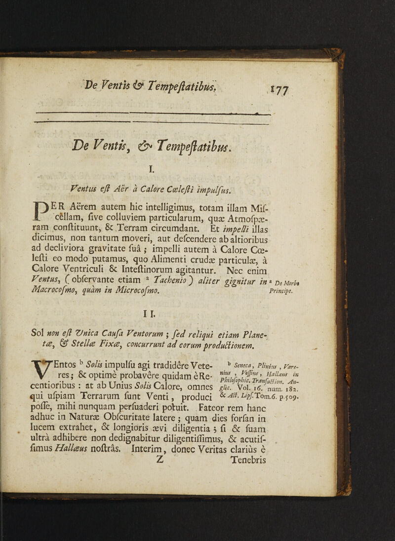 De Venth 6*' TempeJlatibus, 177 ^ - * • De Ventis ^ Tempejlatibus. / I. Fentus efl Aer a Calore Cmlejli 'impulfas. PER Aerem autem hic intelligimus, totam illam Mif- 'cSllam, five colluviem particularum, quce AtmofpcC- ratn conftituunt, & .Terram circumdant. Et/w/f/?/illas dicimus, non tantum moveri, aut defcendere abaltioribus ad decliviora gravitate fua ; impelli autem a Calore Cce- lefti eo modo putamus, quo Alimenti cruds particute, a Calore Ventriculi & Inteftinorum agitantur. Nec enim Fentus, C obferyante etiam * tachenio ) aliter gignitur in > uwh MacrocofmOf quam in Microcofmo. Principe. II. Sol non efl Vnica Caufa Ventorum ; fed reliqui etiam Plane- ' ^ StelliC Fixce^ concurrunt ad eorum produilionem. V Entos ^ Solis impulfu agi tradidere Vete- & optime probavere quidam e Re* res ^ Seneca y PUnitis , Vare- nilis , Vojjiiis f Halluens centioribus : at ab Unius Caiore, omnes 1*82' qui ufpiam Terrarum funt Venti, produci p.jos, pofle, mihi nunquam perfuaderi potuit. . Fateor rem hanc adhuc in Naturx Obfcuritate latere; quam dies forfan in ' ' lucem extrahet, & longioris re vi diligentia ; fi & fuam ultra adhibere non dedignabitur diligentiffimus, & acutif- fimus Hallisus noftr^. Interim, donec Veritas clarius e Z Tenebris