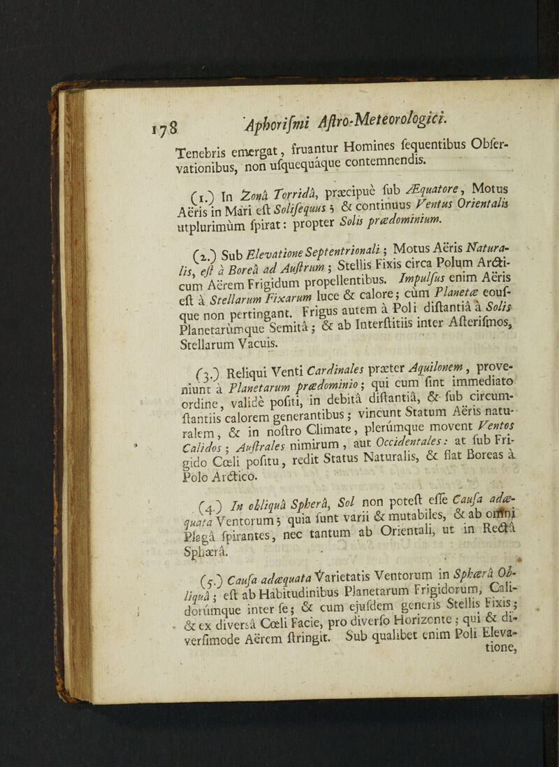 1 1 Afhorifmi AftroMeteoro/ogici. Tenebris emergat, fruantur Homines fequentibus Obfer- vationibus, non ufquequaque contemnendis. rO Tn ToniM, prascipue fub JEquatore, Motus Ae-ris in Mari ^^Solifequus h & conxinms Fentm Onentaln utplurimum fpirat; propter Solis prcedomtmum. ^ Tx.') Sub Elevatione Septentrionali •, Motus Aeris Natura- lis ej a Boreh ad Auftrim ; Stellis F.ixis circa Polum Ar^i- cum Aerem Frigidum propellentibus. Impulfuscmm Aeris eft a: Stellarum Fixarum luce & calore; cum Plana^ eouf- que non pertingant. Frigus autem a^Poh. diftant.a Planetarumque Semita ; & ab Interftitiis inter Aftenfmos, Stelkrum Vacuis. r?.'). Reliqui Venti Cardinales pnEter Aquilonem, prove* niunt a Planetarum pradominio; qui cum fmt immediato- 3”ne, vdidi poCtC in dcbM diftanM, &■ fub circum- ftantiis calorem generantibus; vincunt Statum Aeris natu¬ ralem , & in noftro Climate, plerumque movent Calidos ; Auftrales nimirum , aut Occidentales: atTub Fri¬ gido Cceli pofitu, redit Status Naturalis, & flat Boreas a Polo Ardtico. (4.') In ohliquh Spherh, Sol non poteft efle Caufa ae¬ quata Ventorum; quia funt vani Smnutabiles, & ab 0^1 Plagi fpirantes, nec tantum ab Orientali, ut in Reda Sphaera. (cI) Caufa adcequata^CLnttms Ventorum in Spkcera Ol- ; eft ab Habitudinibus Planetarum Frigidorum, Cali- dorumque inter fe; & cum ejufdem generis Stellis F ixis; - & ex diversi Cceli Facie, pro diverfo Florizcnte; qm & di- y.erfimode Aerem flringit. Sub qualibet enim Poli Ueva-