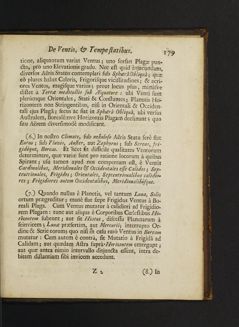 De Ventis, Tempefiatilfus. tlone, aliquantum variat Ventus j uno forfan Pkgx pun- 'd:o, pro uno Elevationis gradu. Nec eft quid injucundum, diverlbs Aeris Status contemplari fub Sph^er^ Ohliqua; qvx eo plures habet Caloris, Frigorifque viciffitudines; & acri¬ ores Ventos, magifque varios5 prout locus plus, minufve diftet a Terra meditullio fuh Mquatore ubi Venti funt plerumque Orientales, Stati 8c Conflantes; Planetis Ho- rizontem non Stringentibus, ■ nifi in Orientali & Occiden¬ tali ejus Plaga.; fecus ac fiat in Sphara Ohliquh, ubi verfus Auflralem, Borealemve Horizontis Plagam declinant; quo fitu Aerem diverfimode modificant. 0 (6.} In noflro Climate, fub nehulofo Aeris Statu fere flat Eurus ; fub Eluvio, Aufier, aut Zephyrus ; fub Sereno, fri- gidoque, Boreas. Et licet fit difficile qualitates Ventorum determinare, quat varire funt pro ratione locorum a quibus Spirant; ufu tamen apud nos compertum eft, e Ventis Cardinalibus, Meridionales Occidentales effe Calidos-, Sep~ tentrionales. Frigidos; Orientales, Septentrionalibus calidio- res ; Frigidiores autem Occidentalibus, Meridionalibufque. (7.) Quando nullus e Planetis, vel tantum Luna, Solis ortum prtegreditur; mane flat ftepe Frigidus Ventus a Bo- reali Plaga. Cum Ventus mutatur a calidiori ad Frigidio¬ rem Plagam: tunc aut aliqua e Corporibus Gceleftibus Ho- rizontem fubeunt; aut fit Hiatus, difceflli Planetarum a feinvicem 3 Luna praefertim, aut Mercurii-, interrupto Or¬ dine & Serie eorumj quo nifi in cafu raro Ventus in Boream mutatur : Cum autem e contra, fit Mutatio a Frigida ad Calidam; aut quatdam Aftra (n^xk'Horizontem emergupt ; aut qute antea nimio intervallo disjunda eflent, intra de¬ bitam diftantiam fibi invicem accedunt, ty9