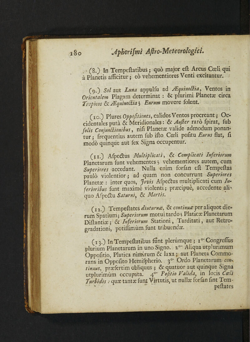 . ■ (8.) In Tempeflatibus; quo major eft Arcus Coeli qui a Planetis afEcitur; eo vehementiores Venti excitantur. ^ A (9.) 5»/aut Luna appulfu ad ^quinoliia. Ventos in Orientalem Plagam determinat : & plurimi Planets circa Lropicos ^^‘quinoHia^ Lurum movere lolent. (10.) Pluresp/i/iff/ifw»^’^» calidos Ventos procreant; Oc>- cidentales puta & Meridionales: & Aufter raro fpirat, fub filis ConjunUionihus y nifi Planetie valide admodum ponam tur; frequentius autem fub ifto_ Coeli pofitu Eurus flat, fi modo quinque aut fex Signa occupentur. % * (iiO Afpediis Multiplicati, Sa Complicati Inferiorum Planetarum funt vehementes i vehementiores autem, cum Superiores accedant. Nulla enim forfan eft Tempeftas paulo violentior; ad quam non concurrunt Superiores Planetae : inter quos, Jovis Afpedus multiplicati cum /«- feriorilus funt maxime violenti; praecipue, accedente ali¬ quo Afpe(ftu Saturni, & Martis. (12.) Tempeftates per aliquot die¬ rum Spatium; Superiorum motui tardor Platrcx Planetarum Diftantix; &/«/erwr«w Stationi, Tarditati, aut Retro- gradationi, potiffimum funt tribuendae. (i 3.) In Tempeftatibus funt plerumque ; i°- Congreflus plurium Planetarum in uno Signo. 2°' Aliqua utplurimum Oppofitio, Platica nimsrum & laxa : aut PJaheta Commo¬ rans in Oppofito Hemifpherio. 3°' Ordo Planetarum tinuus, prsfertim obliquus; & quatuor aut quinque Signa utplurimum occupata. 4°* Pofitio ValiJa, in locis Coeli turbidis; quae tantae funt Virtutis, ut nullae forfan fint Tem- ' .  peftates