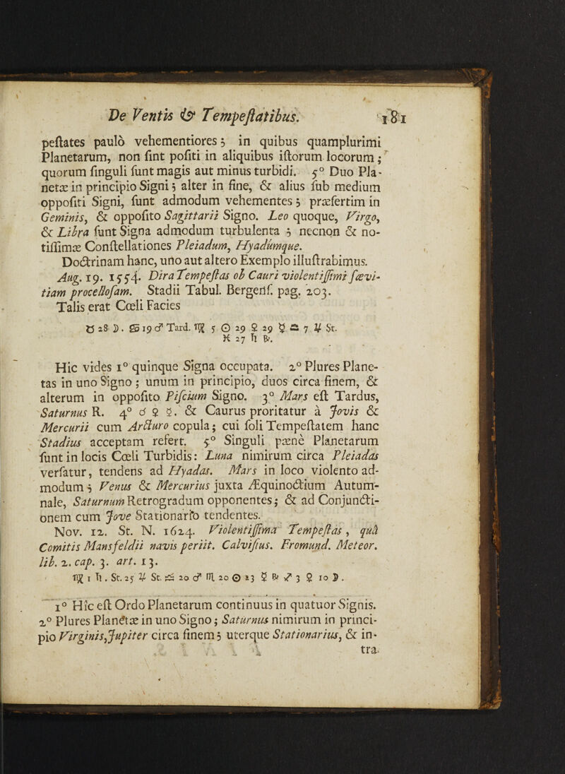 Ve Ventis is^ Tempeftdtibus: peftates paulo vehementiores, in quibus qaamplurimi Planetarum, non fint pofiti in aliquibus iftorum locorum,*'^ quorum finguli funt magis aut minus turbidi. 5° Duo Pia- net£e in principio Signi 5 alter in fine, 6f alius fub medium oppofiti Signi, funt admodum vehementes; prrefertim in Geminis, & oppofito Sagittarii Signo. Leo quoque, Firgo, & Liha funt Signa admodum turbulenta ; necnon & no- tiffimje Conftellationes Pleiadum, Hyadumque. DotStrinam hanc, uno aut altero Exemplo illuftrabimus. Aug.x^. DitaTempeftas oh Cauri violentiffimi favi- tiam procedofam. Stadii Tabui. Bergerlf. pag, 'zoj. Talis erat Cceli Facies C 28 }). Sd 19 cf Tard. 5: G 29 $ 29 ^ a 7 V St. K 27 Tl Hic vides quinque Signa occupata. Plures Plane¬ tas in uno Signo ; unum in principio, duos circa finem, &: alterum in oppofito Pifcium Signo. 3° Mars efl Tardus, Saturnus R. 4° d $ 5. & Caurus proritatur a Jovis & Mercurii cum Ardiuro copula; cui foli Tempeftaiem hanc Stadius acceptam refert. 5:^ Singuli p^ene Planetarum funt in locis Coeli Turbidis: Luna nimirum circa Pleiadas verfatur, tendens ad Hyadas. Mars in loco violento ad¬ modum s Venus & Mercurius juxta yEquinod:ium Autum- ' nale, Retrogradum opponentes,- & ad Conjundi- onem cum Jove Stationario tendentes. Nov. IX. St. N. 16x4. Violentijjima^ Tempeflas ^ qu^ Comitis Mansfeldii navis periit, Calvifius, Fromund, Meteor, lil, X. cap, 3. art, 13. ' I Tl. St. 25 2/ St. 20 cf ni. 20 © 23 5 8/ 3 $ IO 5 . Hic eft Ordo Planetarum continuus in quatuor Signis. Plures Plan^tse in uno Signo; Saturnus nimirum in princi¬ pio Virginis Jupiter circa finem 3 uterque Stationarius^ & in-