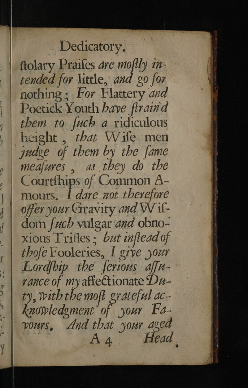 tended for little, and go for nothing: For Flattery and Poetick Youth have firaimd them to fuch a ridiculous height , that Wife men meajures , as they do the C ourtthips of Common A- mours, I dare not therefore offer your Gravity and W il- dom fuch vulgar and obno- xious Trifles: byt inftead of thofe Fooleries, I g7ye your Lord{hip the ferious affu- vance of my affe€tionate Dx- iy, with the moft grateful ac- knowledement of your Fa- vours, And that your azea ie A 4 Head