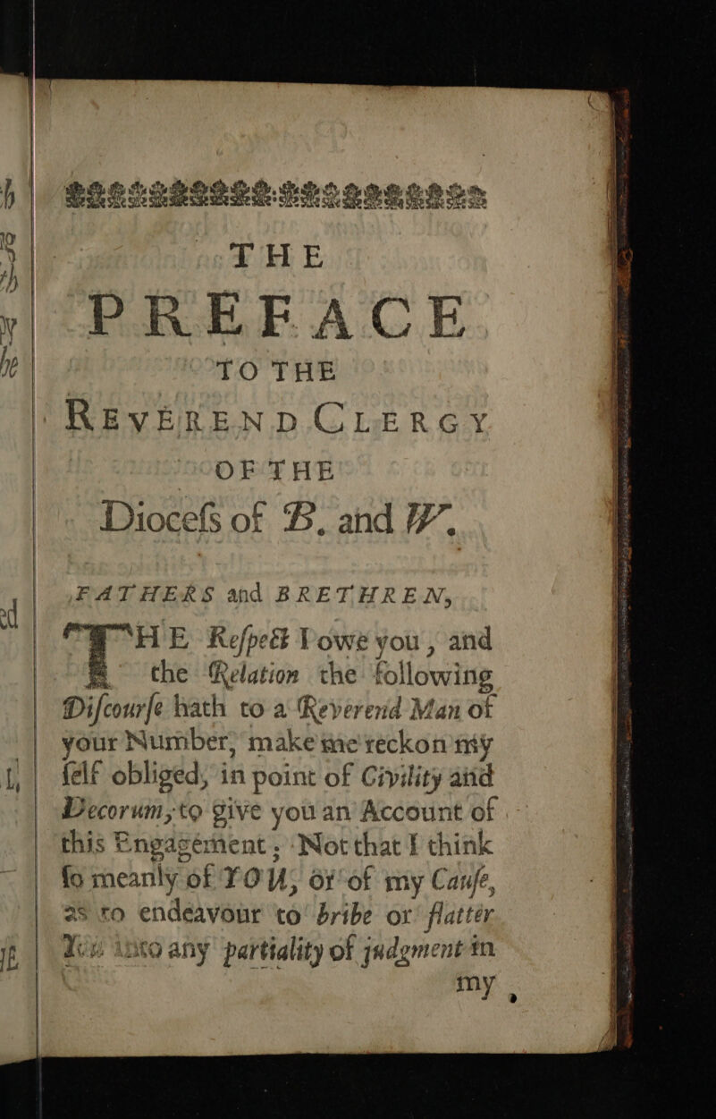 SEES SSSI SE TLS SSS eh Om THE PREFACE TO THE REVEREND CLERGY OF THE Diocefs of #, and FH. FATHERS and BRETHREN, ‘HE Refpeét Powe you , and e che Relation the fol lowing Difcourfe hath to a Reverend Man of syle Number, make me'reckon my felf obliged, in point of Civility aiid Decorum,to give you an Account of this Engasément , ‘Not that I think fo meanly “of 0 U; ox of my Canfe, 2s ro endeavour to! bribe or flatter Yen inca any partiality of jadgment in my