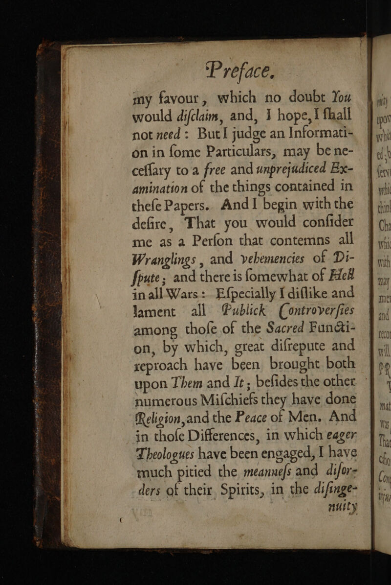 my favour, which no doubt You would difclaim, and, 1 hope,! flail not need: ButI judge an Informati- on in fome Particulars, may be ne- ceflary toa free and unprejudiced Bx- amination of the things contained in thefe Papers.. AndI begin with the defire, That you would confider me as a Perfon that contemns all Wranglings , and vebemencies of Di- foute; and there is fomewhat of Fiel in all Wars: Efpecially I diflike and lament all Publick. (Controverfies among thofe of the Sacred Functi- on, by which, great difrepute and seproach have been brought both upon Them and It; befides the other numerous Mifchiefs they have done Religion,and the Peace of Men. And in thofe Differences, in which eager Theologues have been engaged, I have much pitied the meannefs and difors ders of their Spirits, in the difinge- nuity