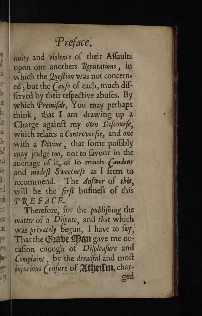 which the Que/tion was not concerns ed , but the (au/e of each, much dif- think, that I am drawing up a Charge againft my own Difcourfe, which relates a Controverfie, and one menage of it, of fo much Candour and modef? Sweetne/s as I feem to will be the firft bufinels of this _ Therefore, for the publifhing the matter of a Dijpute, and that which was privately begun, I have to fay, cafion enough of Di/pleafure and Ae