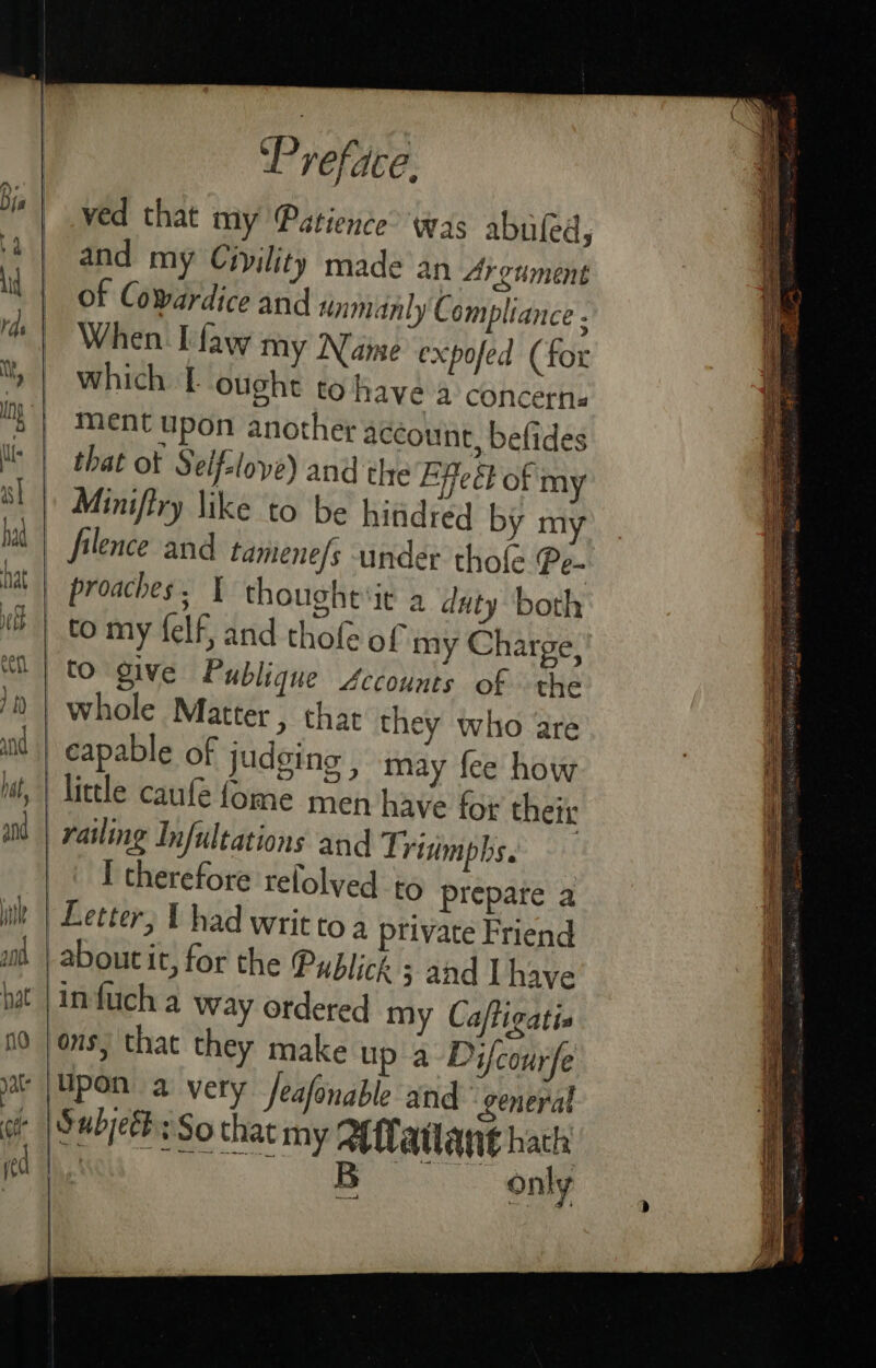 ved that my Patience’ was abufed, || and my Civility made an Argument il | of Cowardice and inmanly Compliance : When. Taw my Name expofed (for » | which T ought to have a concerns “| Ment upon another account, befides Us | that ot § eifsloye) and the Effect of my sl | Miniftry like to be hitidred by my mM | filence and tamene/s under thot Pe- nat proaches, I thoughe‘it a duty both ) to my felf, and thofe of my Charge, to give Publique Accounts of the /t) | whole Matter , that they who are capable of judging , may fee how il, | little caufe fome men have for their ad | railing Infultations and Trisimphs. I therefore refolved to prepate a i | Letter, t had writ to 4 private Friend zit | aboutit, for the Publick 5 and have nat |infuch a way ordered my Caftigatis no jos, that they make up a Difcourfe ar | Mpon a very feafonable and general gr | Subyeth: So that my Alatlant hath : Oe aS only