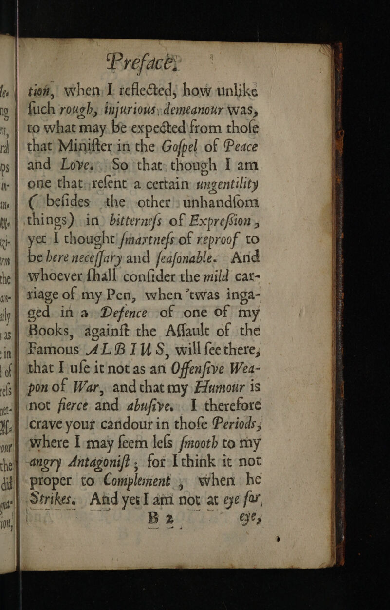 | tion, when I reflected, how unlike fuch rough, injurious:demeanour was, to what may. be expected irom thofe | that Minifterin the Gofpel of Peace and Loves, So that: though I am -| one that relenc a certain ungentility | C befides athe other. unhandfom | things) in) bitternefs of Exprefsion 5 .| yet L thought /maxtnefs of reproof to | be bere neceffary and feafonablee And | whoever fhall confider the mild cat- .| tiage of my Pen, when twas inga- | ged in a Defence of one Of my | Books, againft the Affault of the in} Samous 4L6 1S, will fee there; | that Tufe icnot as an Offenfive Wea- | pon of War, and that my Humour is | not fierce and abufive. 1 therefore crave your candour in thofe Periods; where I may feem lefs fmooth to my | angry Antagonift , for [think it not proper to Complement , when he Strikes: And yes I ami not at eye for Das a alt” ay