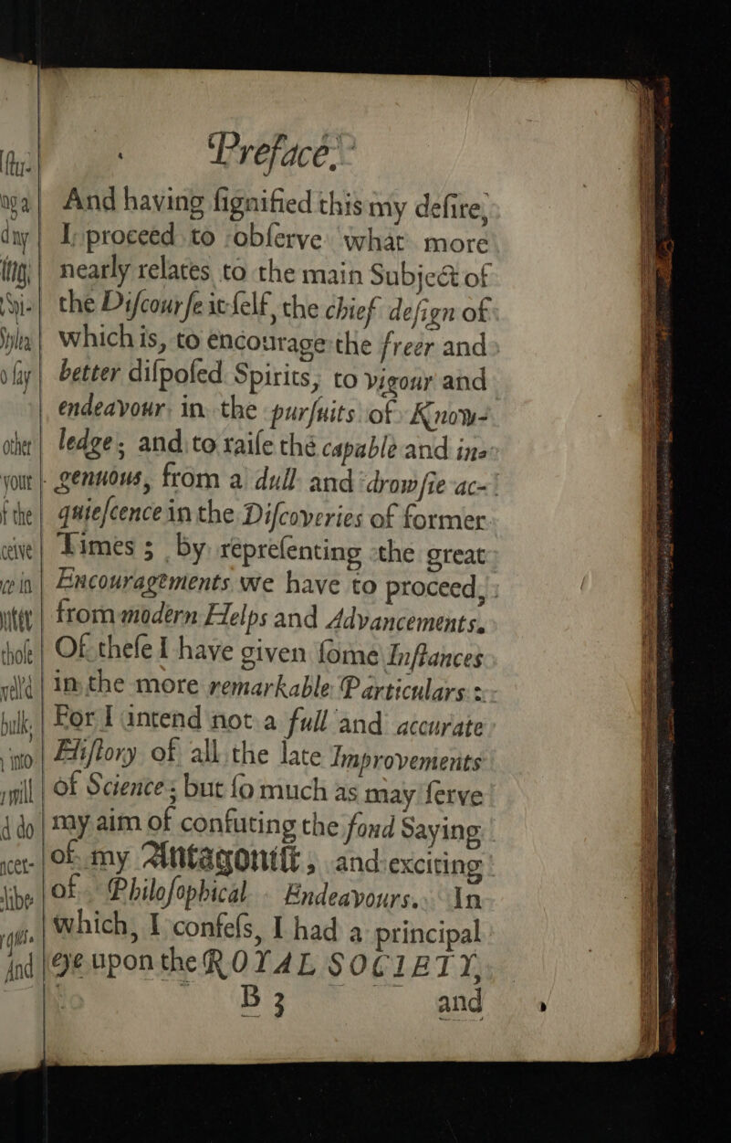 my 4. d ny | tg; Ne lea 0 fay | other yout f the ceive ve In ite thole | . Preface.” And having fignified this my defite, I; proceed to -obferve what more nearly relates to the main Subjed of the Difcourfeic-felf the chief defign of whichis, to encourage the freer and» better dilpofed Spirits, to vigour and endeavour, in. the purfuits of Know- ledge, andito raife thé capable and ine: quiefcence in the Difcoveries of former. Times ; by. reprefenting the great Encouragtments we have to proceed, » frommodern Felps and Advancements. Of thele I have given fome Inflances in, the more remarkable Particulars.» For Tantend nota full and accurate of Science: but fo much as may ferve may aim of confuting the fond Saying B 3 and