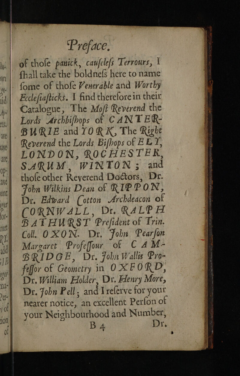 fhall take the boldnefs here to name Feclefiafticks. 1 find therefore in their Catalogue, The Mo/t Reverend the Lords Archbifhops of CAN T ER- BURIE and YORK, The Right Reverend the Lords Bifhops of BEY, LONDON, ROCHESTER, SARUM, WINTON ; and thofe other Reverend Doctors, Dr. Fobn Wilkins Dean of RIP PO N, Dr. Edward (cotton Archdeacon of CORNW4LL, Dit. RALPH BATHURST Prefident of Trin. Coll. OXON. Dr. Fobn Pearfon Margaret Profeffour of C A M- BRIDGE, Dr. John Walls Pro- feffor of Geometry in O XFORD, Dr. William Holder, Dx. Henry More, Dr. Jobn Pell, and I referve tor yout nearer notice, an excellent Perfon of your Neighbourhood and Number, BA Dr,