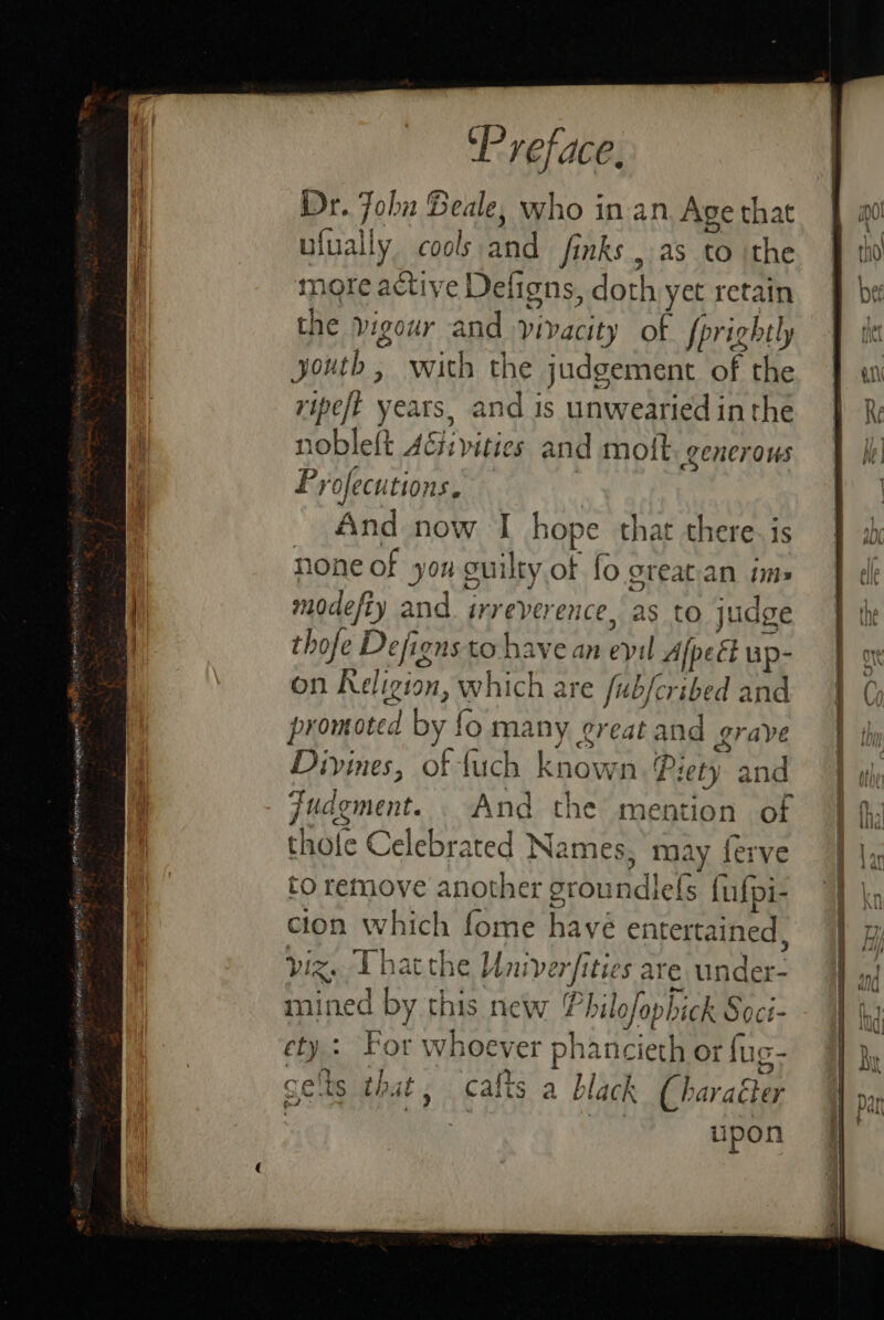 Dr. John Beale, who in an Age that ufually cools and finks , as to ithe more active Defigns, dare yet retain the vigour and vivacity of fprightly youth, with the judgement of the ripeft years, and is unwearied inthe nobleft Aci vittes and molt. generous Pyofecutions. And now I hope that there. is none of yong cuilty of fo great.an ims modefty and. irreverence, as to judge thofe De efigns. to Pave tiie evil Afpect up- on Religion, which are fub/cribed and promoted by fo many ¢reat and grave Divines, of fuch known. P rie) and judgment. And the mention of thofe Celebrated Names, may ferve to remove another Honea fufpi- clon which fomé havé entertained , yiz. Thatthe Uni verfiti sare under- mined by this new 4 Philofop hick Soct- ety: For whoever phancieth or fu Ge ts that ; calts a bl lack Charattas 7 upon