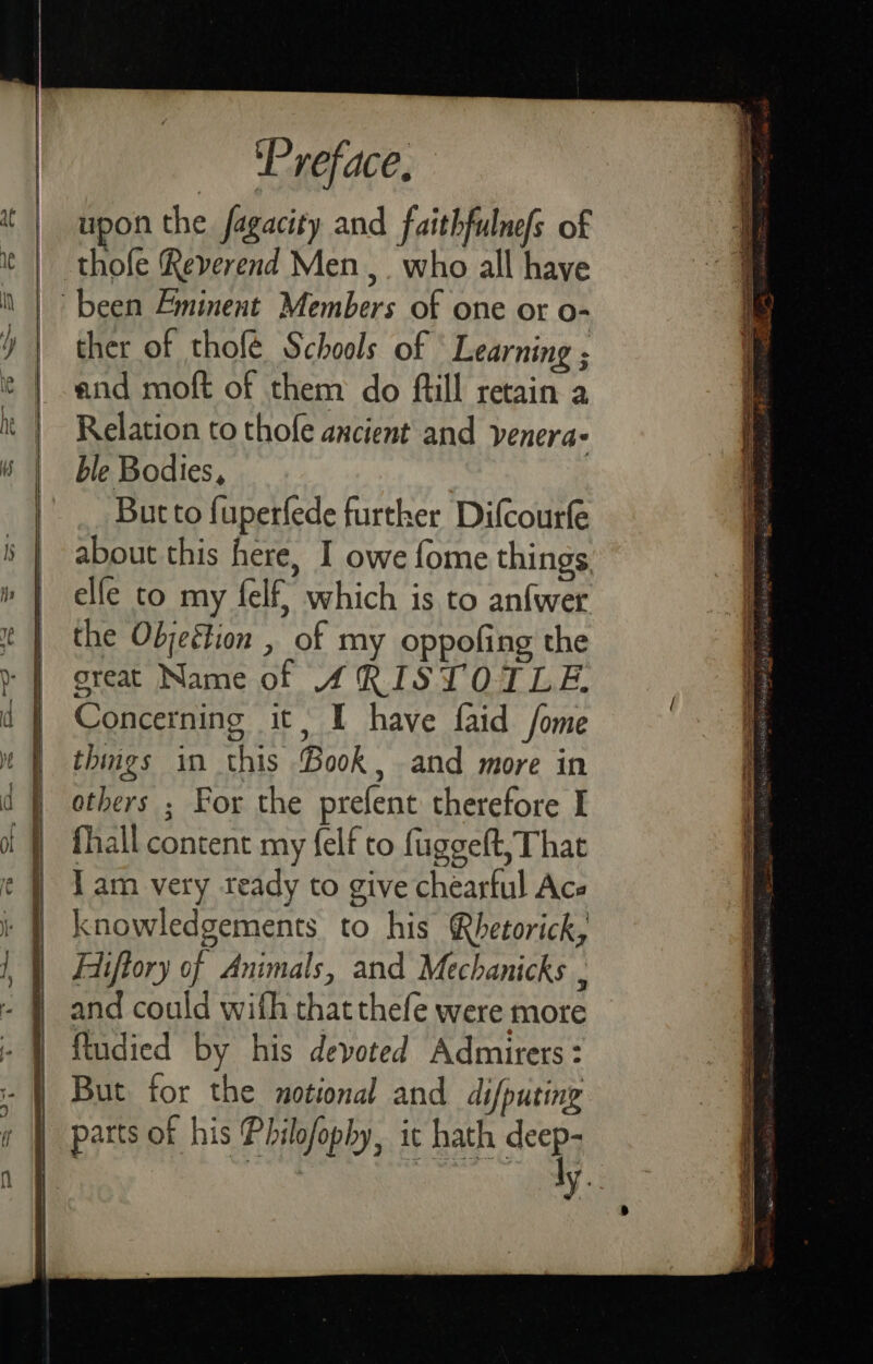 upon the fagacity and faithfulnefs of thofe Reverend Men ,. who all have ther of thofé Schools of ‘Learning ; and moft of them do ftill retain a Relation to thole ancient and venera- ble Bodies, But to fuperfede further Difcourfe about this here, I owe fome things elfe to my felf} which is to anfwer the Objeétion , of my oppofing the great Name of SRISTOTLE Concerning it, I have faid fome things in this Book, and more in others ; For the prefent therefore I fhall content my {elf to fuggeft, That Tam very teady to give chearful Ace knowledgements to his Rhetorick, Eiftory of Animals, and Mechanicks , and could wifh that thefe were more ftudied by his devoted Admirers: But for the notional and difputing ly.