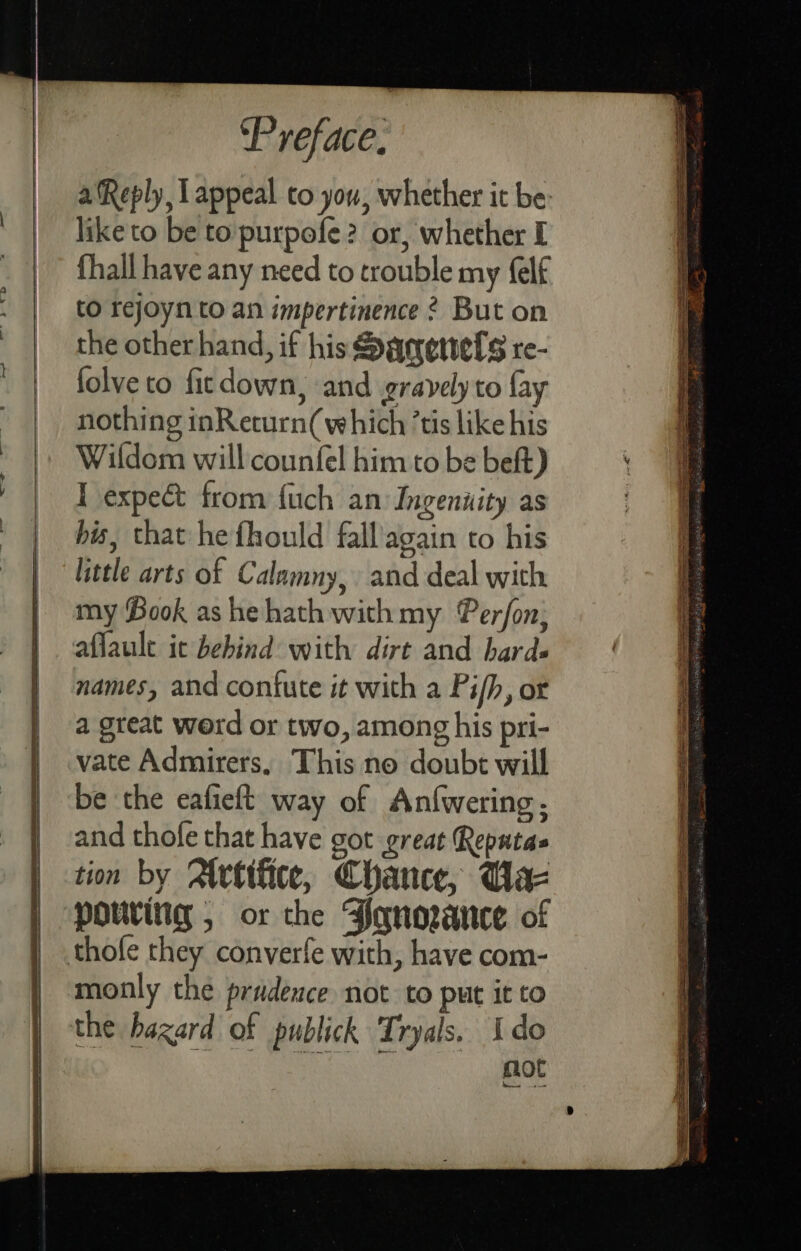 a Reply, Lappeal to you, whether it be: like to be to':purpofe? or, whether I fhall have any need to trouble my felf to rejoyn to an impertinence 2 But on the other hand, if his Sacretvels re- folve to firdown, and gravely to fay nothing inReturn( which ’tis like his Wildom will counfel him to be beft) T expect from {uch an Ingenuity as bis, that he fhould fall'again to his little arts of Calamny, and deal with my Book ashe hath with my Perfon; aflault ic behind with dirt and bards names, and contute it with a Pi/h, ot a great werd or two, among his pri- vate Admirers, This no doubt will be ‘the eafieft way of Anfwering, and thofe that have got great Reputas tion by Atvtifice, Chance, Uae pouring , or the Bonowauce of thofe they converfe with, have com- monly the prudence not to put it to the hazard of publick Tryals. Ido not