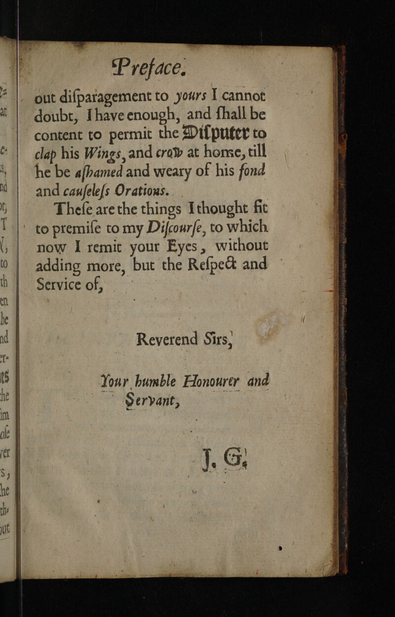 # | out difpatagement to yours I cannot i | doubt, Ihave enough, and fhall be | content to permit the Ditputer to | lap his Wings, and crow at home, till ‘ he be a/hamed and weary of his fond M | and caufele(s Orations. t Thefe arethe things Ithought fic ! |: to premife to my Difcour{e, to which. now I remit your Eyes, without adding more, but the Refpet and Service of, Reverend Sirs, Your bumble Honourer and Servant, 1G.