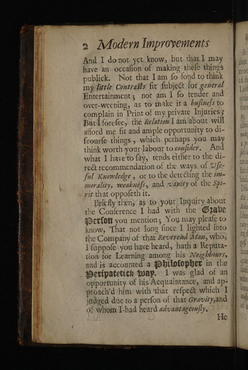 And I donot yet know, but that] may have an. occafion of making thefe things publick. Not that lam fo fond to think my Uittle Contrasts fir fubjet fot general Entertainment; nor am 1 fo tender and over-weening, as to make ita bufinels to complain in Print of my private Injuries; Butlforclee, the Relation 1 am/about will afford me fit and ample opportunity to di- fcourfe things , which. perhaps you may think worth your labour to confider. And what I have to fay, tends either to the di- rect recommendation of the ways of Ufe- ting the 77- morality, weaknefs y and wayity of the Spr- vit that oppofeth it. Briefly then;‘as to your Inquiry about the Conference I had with the @®2abe a&gt;erfott you mention; You may pleafe to know, That not long fince I lighted ihto the Company of ‘that Reverend Man, who, I{uppofe you have heard, hath a) Reputa- tion tor Learning among his Neighbours, and is accounted a qBhuofopher in the sPeripatetich foap.. 1 was clad of an opportunity of his Acquaintance, ‘and ap- stoach’d him: with ‘that refpe&amp; which I of whom I-had heard advantageoufly, He