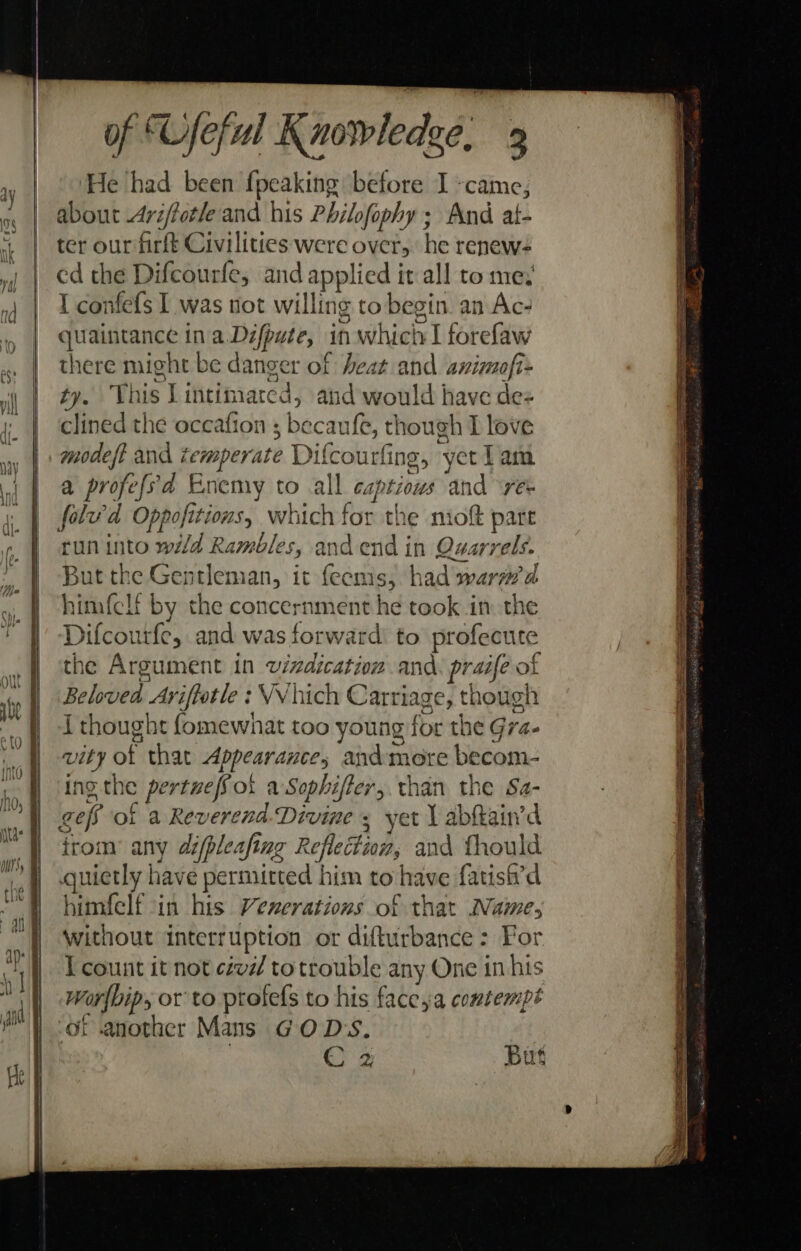 He ‘had been fpeaking before I -came, about 4ri/forle and his Philofophy ; And at- ter our firft Civilities were over, he renew- ed the Difcourfe, and applied it all to mey { confefs I was not willing to begin. an Ac- quaintance ina Défpute, in which I forefaw there might be danger of heat and animofi= ty. This Lintimarced, and would have de- clined the oceafion ; becaufe, though I love modeft and temperate Difcourfing, yet Lam a profefsd Enemy to all captious and re folw’d Oppofitions, which for the niof part run into wild Rambles, andend in Quarrels. But the Gentleman, it {eems, had warmed himfclt by the concernment he took in the Difcourfe, and was forward’ to profecute the Argument in wvizdication and. praife of Beloved Ariftotle : VV hich Carriage, though { thought fomewhat too young for the Gra- vity of that Appearance, andmeore becom- ing-the pertueffot a Sophiffer, than the Sa- geff of a Reverend Divine s yet \ abhain’d irom’ any difpleafing Reflection, and fhould quietly have permitted him to have fatish’d himfelf in his Venerations of that Name, without interruption or difturbance : For I count it not ctvd totrouble any One in his Worfbip, or to ptofefs to his face,a contempt of another Mans GOD'S. | | C 2 But