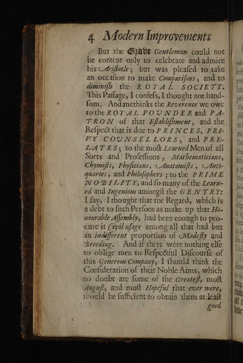 But the @zave Gentleman could not | be content only to celebrate and admire | his -4riftotle, but was pleafed to take | ie ii an occafion to make Comparifons , and to | nid Al | diminifh “the ROTAL SOCIETY. }} \» This Patlage, I confefs, I thought not hand- 9 fom. Andmethinks the Reverexce we owe | ‘ i totheROY AL FOUNDER and PA- | | TRON of that Efablifbment, and the | Refpect that is dueto PRINCES, PRi- Am VyY COUNSELLORS, and PRE- |. LATES; tothe mo Learned Menof all | ,, ( Sorts and Profetlions , Atathematicians, a) Chymifts, Phyficians, _Anatomifts . \Anti- Vk quaries, and Philofephers ;tothe PRIME |, NOBILITY, and{o many of the Learz- } ,) ed and Ingenious amongtt the GEN T RY: : i I fay, Ithought that tne Regard, which fs j a debt to fuchPerfons as make up that Ho- wourable Affembly, had been enough to pro- cure it (spi ufage among all that had but ' ain indifferent proportion of Modeffy and § Mi Breeding. And if there were nothing elfe fy; to oblige men to Refpe&amp;tful Difcourfe of } | this Geacrous Company, 1 fhould think the |, Confideration of their Noble Aims, which} no doubt are fome of the Greatef, moft tg Auguft, and molt Hopeful that ever were, | th thould be fufficient to obrain them avleatt 1) good =
