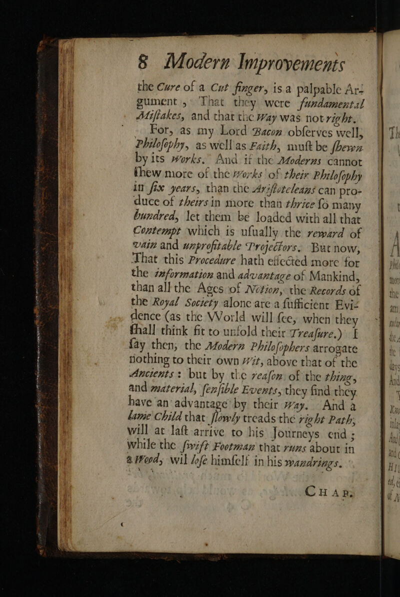 the Cure of a Cut finger, isa palpable Aré ument, That they were fundamental Adifiakes, and that the way was not right. For, as my Lord Bacon obferves well; Philofephy, as wellas Faith, mutt be fhewn by its works. And if the Atoderns cannot thew more of the works | of their Philofophy in fix years, than che Ariffotcleans can pro- the Royal Society alone are a fufficient Eviz dence (as the World will {ce, when they fhall think fit to unfold their Treafure.) f fay then, the Afodern Philofophers arrogate iothing to their own 77t, above that of the Ancients: but by the reafon of the thing, and material, fenfible Events, they find they have an‘ advantage’ by their wy. And a lame Child that flowly weads the right Path, will at laft arrive to his Journeys end ; while the fivift Footman that runs about in 4 Wood, wil lof himfelt in his wandrings. CHAR,