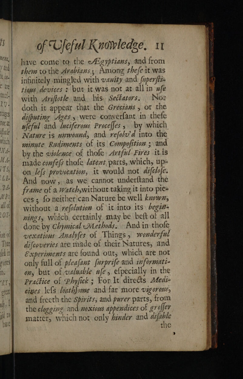 S Pr MENG, | ‘and |i u and i Mt ie Ntioe Ag Ot at ihotle of “Ufeful Knowledge, 11 have come'to the eAZgyptians, and from them tothe Arabians; Among thefe it was infinitely mingled with vanity and fuperfti tious. devices : buv it was not at allin #fe with -Ariftotle and his. Sectators, Not doth it appear that the Greciaws , or the difputing Ages were converfant in thefe ujeful and luciferous Proceffes 5 by which Nature is unwound, and refolv’'d into the minute Rudiments of its Compofition ; and by the wiolence of thofe Artful Fires itis made confefs thofe datent.parts, which, up- on lefs provocation, it would not défclfe. And pow, 2s we cannot underftand the cess fo neither'can Nature be well known, without a 'vefolution of it into its begia- nines, which, certainly may be beft of all done by Chymical Methods. And in thofe vexatious Analyfes of Things, wonderful difcoveries ate nvade of their Natures, and Experiments are found out, which are not only full of pleafant furprife and informati- ony but of valuable ufe, efpecially in the Practice of Phyfick ; For It directs Aeds- ciues \els loathfome and far moré vigorous, and frecth the Spirits, and purer parts, from the clogging and 1oxtots appendices of grofjer matter, which not only Aimder and ie the