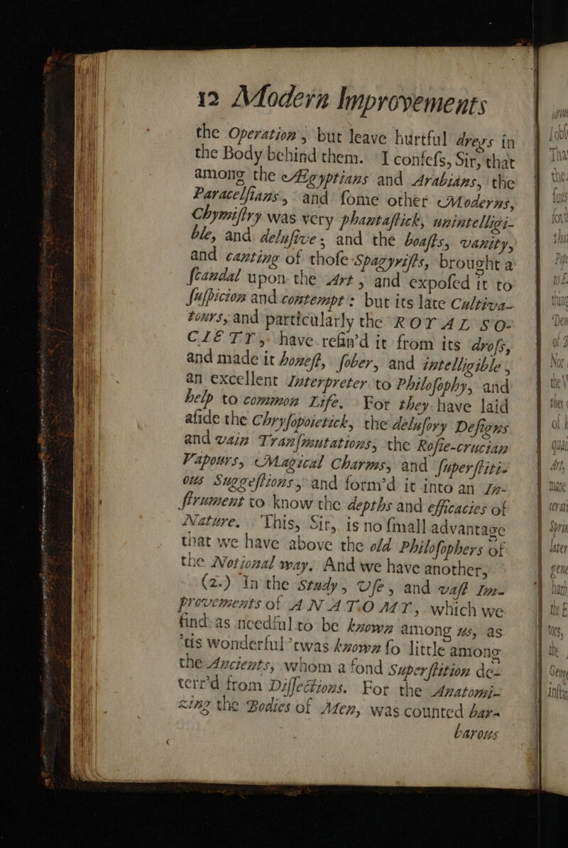 the Operation, but leave hirtfal dregs in the Body behind them. I confefs, Sir, that amone the ete yptians and Arabians, the Paracelfians., and fome other Moderns, Chymiftry was very phantaftick, unintelligi- ble, and delufive and the boafts, Vanity, and canting of thofe Spagyrifts, brought a feandal upon the Art, and expofed it to tours, and particularly the ROYAL so: CLE TY, have. refin’d it from its drofs, and made it honeft, fober, and intelligible , an excellent Jwterpreter to Philofophy, and help to common Life. For they have laid afide the Chry fopoietick, the delufory Defigns and vain Tran{mutations; the Rofie-cructan Vapors, Magical Charms; and fuper ftiti- ous Suggefttons, and form’d it into an Jn- firument to know the depths and efficacies of Nature, This, Sir, is no {mall advantage that we have above the old Philofophers of the Notional way. And we have another, (2.) Inthe stady, Vfe, and waft Im- provements of AN AT.O A47Y, which we find-as needfulto be kzowy among “s, as tis Wonderful twas kzowz fo little among the Azcievts, whom a fond Super flition des terr’d from Diffetions. For the Avatomi- sing the Bodies of Aten, was ice bar- | PAY 0tés A