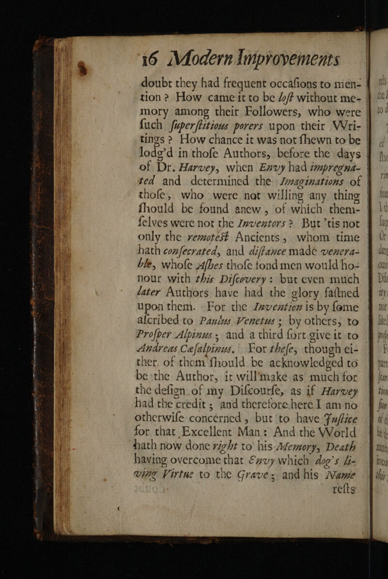 doubt they had frequent occafions to mene | tion ? How came it to be //? without me- | mory among their Followers, who were | {uch fuperftitious porers wpon their Wri- | tings &gt; How chance it was not fhewn to be | lodg’d in thofe Authors, before the days | of Dr. Harvey, when Envy had impregna- ted and determined the Jwaginations of | thofe, who were nat willing any thing | fhould be found anew, of which them- | {elves were not the Znventors &gt; But’tis not only the vemotest Ancients, whom time hath confecrated, and diffance made venera- ble, whofe Afbes thofe tond men would ho- nour with this Difcovery: but even much fater Authors have had the glory faitned upon them. For the J#vention is by feme afcribed to Paulus Venetus ; by others, to | Profoer Alpinus, and a third fort give it to — Andreas Cafalpinus, Yor thefe, though ei- ther. of them fhould be acknowledged to be»sthe Author, it will’take as much for the defign of my Difcourfe, as if Harvey had the credit ; and theretore-here I am no otherwife concerned , but to have Fuftice for that Excellent Man: And the World hath now done right to’ his-A¢emory, Death having overcome that €gvy which dog’s &amp;- ving Virtue to the Grave; andhis Name | refts