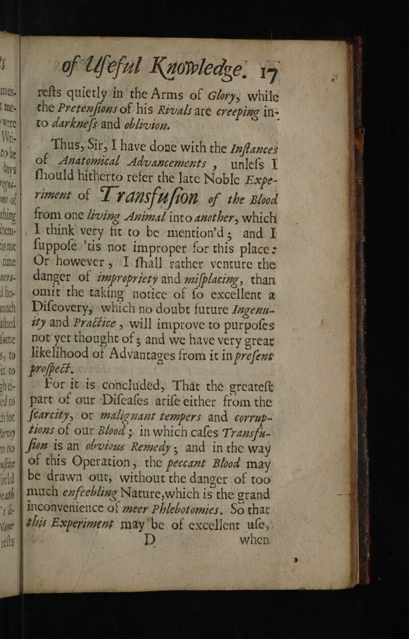 ms of hen: 1S Not tine ath Ie of tYeful Knowledge: y refts quietly in the Arms of Glory; while the Pretenfions of his Rivals are creeping in to darknefs and oblivion. Thus, Sir, I have done with the Inflances of Anatomical Advancements » uniefs I fhould hitherto refer the late Noble Expe- viment of “Fx ansfi ufion of the Blood from one living Animal into another, which I think very fit co be mention’d; and I fuppofe.’tis not improper for this place: Or however, I fhall rather venture the danger of impropriety and mifplacing, than omit the taking notice of fo excellent a Difcovery; which no doubt future Tngent- ity and Praétice , will improve to purpofes hot yet thought of ; and we have very great profpect. For itis. concluded, That the greateft tions of our Bloods in which cafes Transfu- when