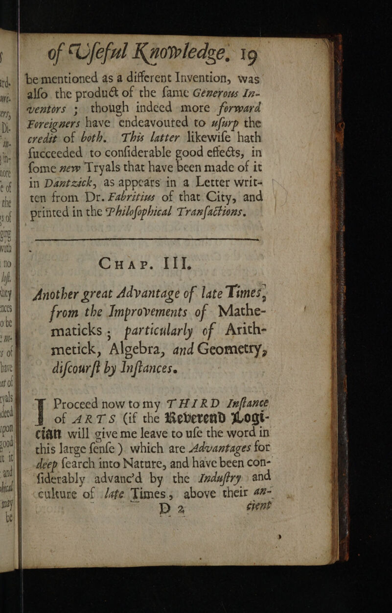 be mentioned as a different Invention, was fome new Tryals that have been made of it in Dantzick, as appears in a Letter writ- ten from Dr. Fabritius of that City, and printed in the Philofophical Tranfactions. Cuap. III, Another great Advantage of late Times, Proceed now tomy THIRD Inftance of ARTS Cif the Reverend Woat- ciatt will give me leave to ufe the word in this large fenfe ). which are Advantages for deep {earch into Nature, and have been con- culture of /afe Times; above their 47- ; D 2 erent