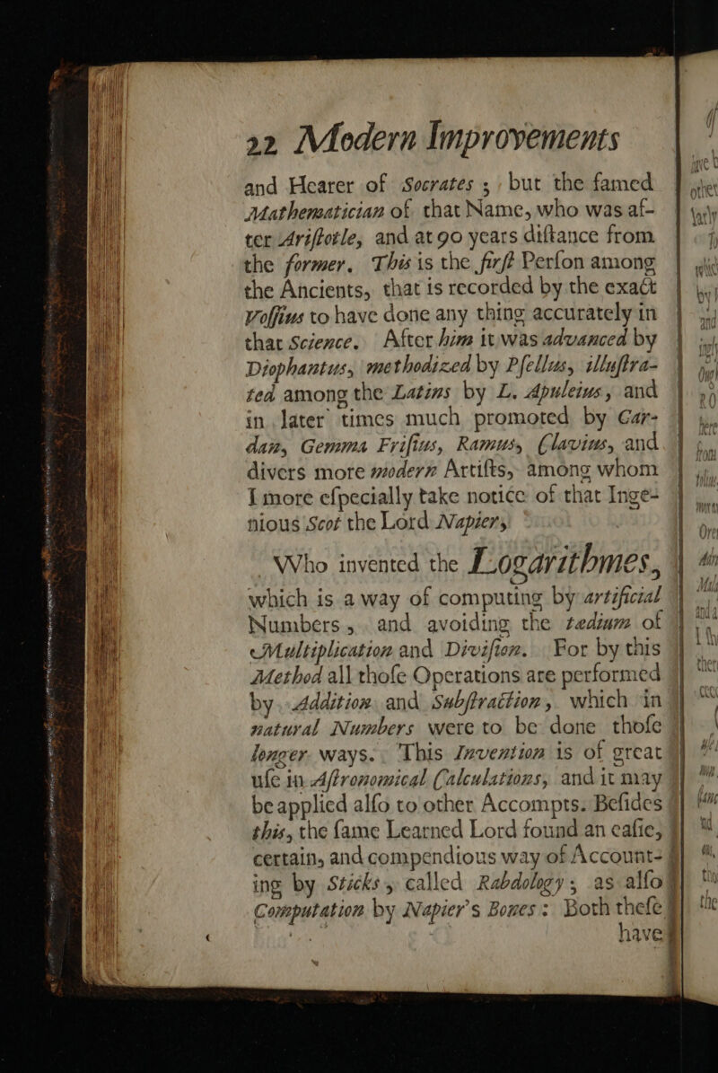 and Hearer of Socrates ; but the famed Mathematician of that Name, who was af- ter Ariffotle, and at go years diftance from the former, This is the firf? Perfon among the Ancients, that is recorded by the exact Voffius to have done any thing accurately in that Science. After him it was advanced by Diophantus, methodized by Pfellus, iluftra- ted among the Latins by L. Apuleius, and in later times much promoted by Gar- dai, Gemma Frifius, Ramus, Claviw, and divers more modern Artifts, among whom I more efpecially take notice of that Inge- nious Scot the Lord Napier, Who invented the Logarithmes, which is a way of computing by artéficial Numbers, and avoiding the tediam of Multiplication and Divifion. For by this Method all thofe Operations are performed by. .4ddition, and Sabjtrattion, which in natural Numbers were to be done thofe longer. ways. . This Invention is of great be applied alfo to other Accompts. Befides this, the fame Learned Lord found an eafie, ing by Sticks called Rabdolgy, as alfo Computation by Napier’s Boxes: Both thefe § : 4 a eno — &gt;&gt; . — = — —