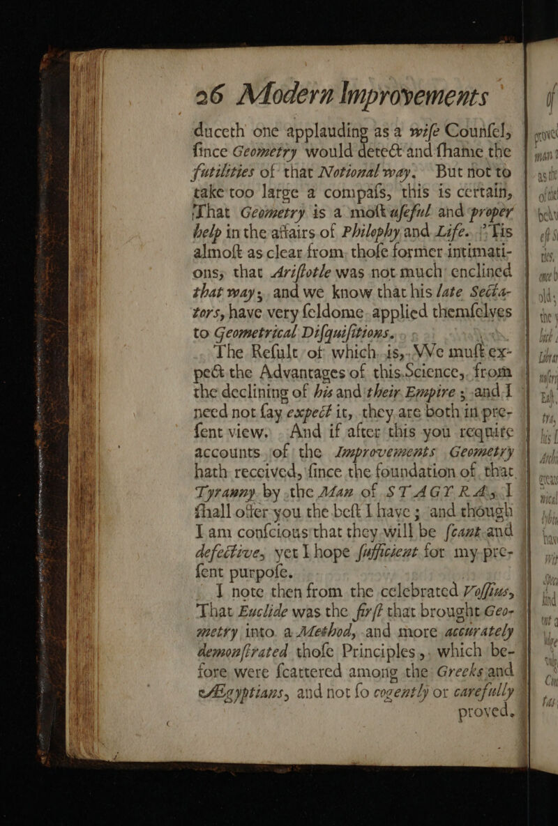 26 Modern Improvements duceth one applauding asa w/e Counfel, {ince Geometry would dete&amp; and fhame the futilities of that Notional way, But not to take'too large a compafs, this is certain, ‘That Geometry is a molt afeful and proper help inthe atiairs of Philephy and Life.. Vis almoft as clear from, thofe former intimati- onsy that Ariffotle was not much’ enclined that way; and we know that his /ate Seéta- tors, have very {eldome. applied themfelves to Geometrical Difquifitions. . The Refult ‘ot which. .ts,.WVe muft ex- pect the Advantagesof this.Science,. from Tyranny. by the Alan of STAGY RAS I thall offer you the beft L have ; and though Tam confciousrthat they will be {camz.and defective, yet Lhope fufficient for my-pre- {ent purpofe. © J note then from the celebrated Voffius, That Euclide was the fir/? that brought Geo- metry into. a Aethod, and more accurately cfEgyptians, and not fo cogently or carefully proved,