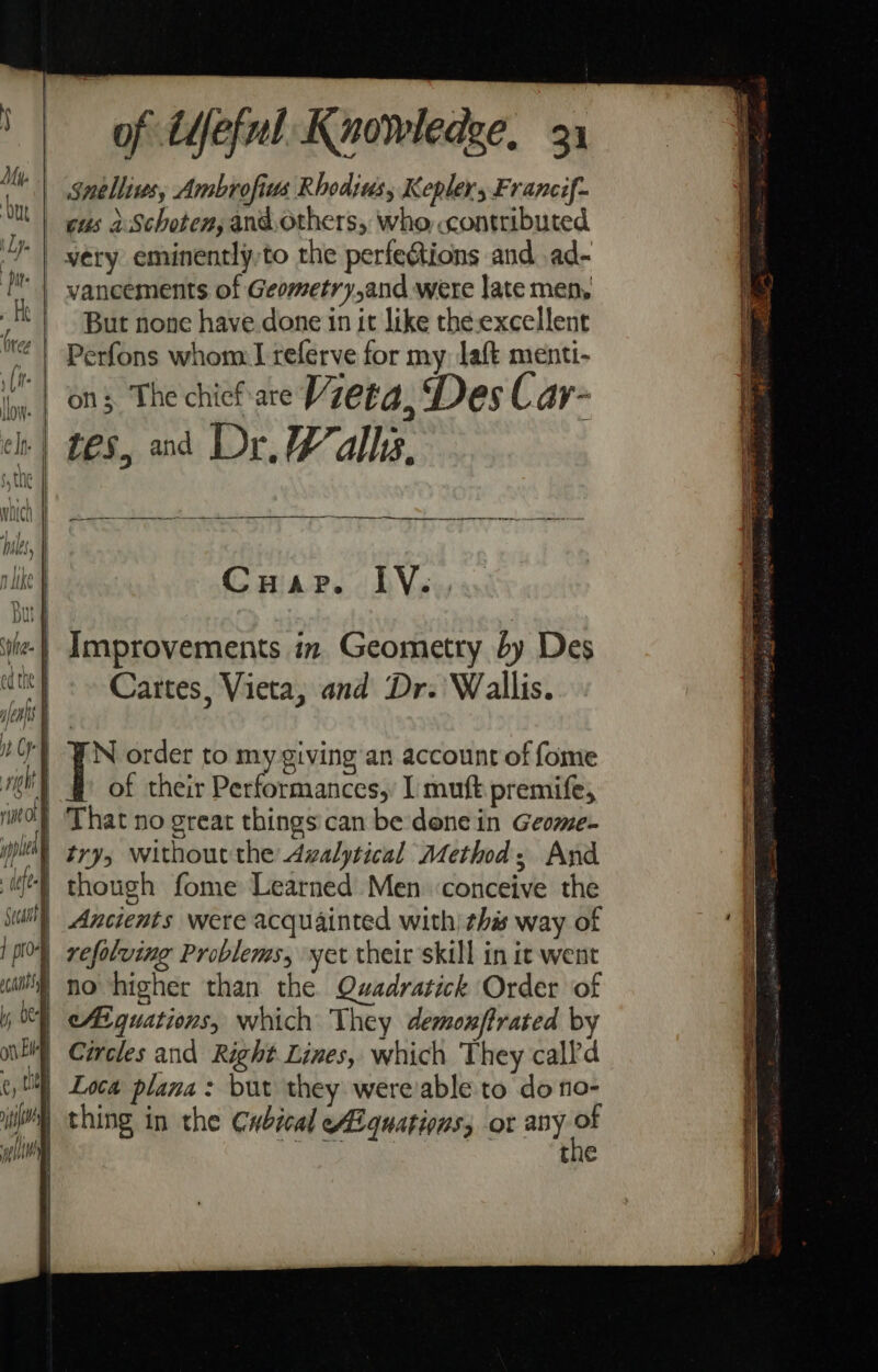 Mu. nich | piles, n like But sha. | ed the f jen | i Op ight rise Of pple fe secant ] pre oC AIS ly bee oth El | t, 4 ; | | iN wll of Ufeful Knowledge, 31 Snelliws, Ambrofius Rhodius, Kepler, Francif- cus aSchoten, and.others, who contributed very eminently,to the perfections and ad- But none have done in it like the-excellent Perfons whom I referve for my laft menti- on; The chief are Vieta, Des C ay~ i ane I Ret Co ats. Pe i DVavs Improvements in. Geometry by Des Cartes, Vieta, and Dr. Wallis. rn order to my giving an account of fome of their Performances, I muft premife, That no great things'can be: dene in Geome- try, without the Avalytical Method; And though fome Learned Men ‘conceive the Ancients were acquainted with) this way of refolving Problems, yet their skill in it went no higher than the. Quadratick Order of Aiguations, which They demoxftrated by Circles and Right Lines, which They calld Loca plana: but they were'able to do no- thing in the Cwbical Al quations, or any : the
