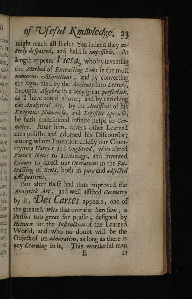} de. ety. thole Aci: v4 by Nth t Art rete HA th fy . of ‘Ufeful Kuorledze. 23 terly defpaireds, and held it wmpoffible. At length appears V2er 4, who by inventing the Method of Extracting Roots in the moft numerous etigquations » and by converting the Signs uled by the Ancients into Letters, brought Akebra to a very great perfection, as I have noted above ; and by enriching Exegetie Numerofa, and Logiftice Speciofa, he hath contributed infinite helps to Geo- metry. After him, divers other Learned men polifht and adored his Difcourfes among whom I'mention chiefly our Coun- trymen Harriot and Oughtred, who altred Canons to dire&amp; our Operations in the Ex- ‘But after thefe had thus improved the Analytick Art, and well affifted Geometry by it, Des Car LES appears, one of This: wonderful man any Learning init. in