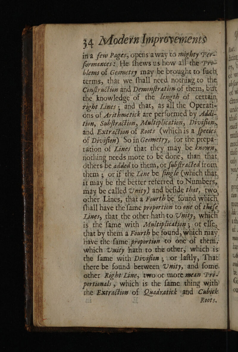 ira few Pages; opens'a way to mighty Per~ formances? He. thews us how all the Pi ‘blems of Geometry may be brought to’ fuel, terms, that we fhall need nothisg to the Conftruction and Demonftration of them, but the knowledge of the dength of certain, right Lines, and that, as all the Operati- ons of Arithmetick are performed by Addj- tion, Subfiraction, Multiplication, Divifions, and. Extraction of Roots (whichis a fpecées. Of Divifion) So in Geometry, tor the prepa- ration of Zines that they may be knows, nothing needs more to be done, than that others be added to them, or fub/fracted from them ; or if ‘the Zive be fizgle (which that it may be the better referred to Numbers, may be called Unity) and belide thar, two, other Lines, that a Foarth be found which, fhall have the fame proportion to one of thefe Lines, that the other-hathto Umsty, which is the fame with Adu/tiplication 5 ot elfe, that by them a Fourth be found, which may, have the:fame proportion to one of them; which Usity hath to the other, which “is the fame with Dévefion ; vorclaftly, That there be found between Usity, and fome. other Right’ Line, voor more mean Pre- portionals , which 1s the fame. thing with che: Extraction of Oxadratick -and \Cubick Roots.
