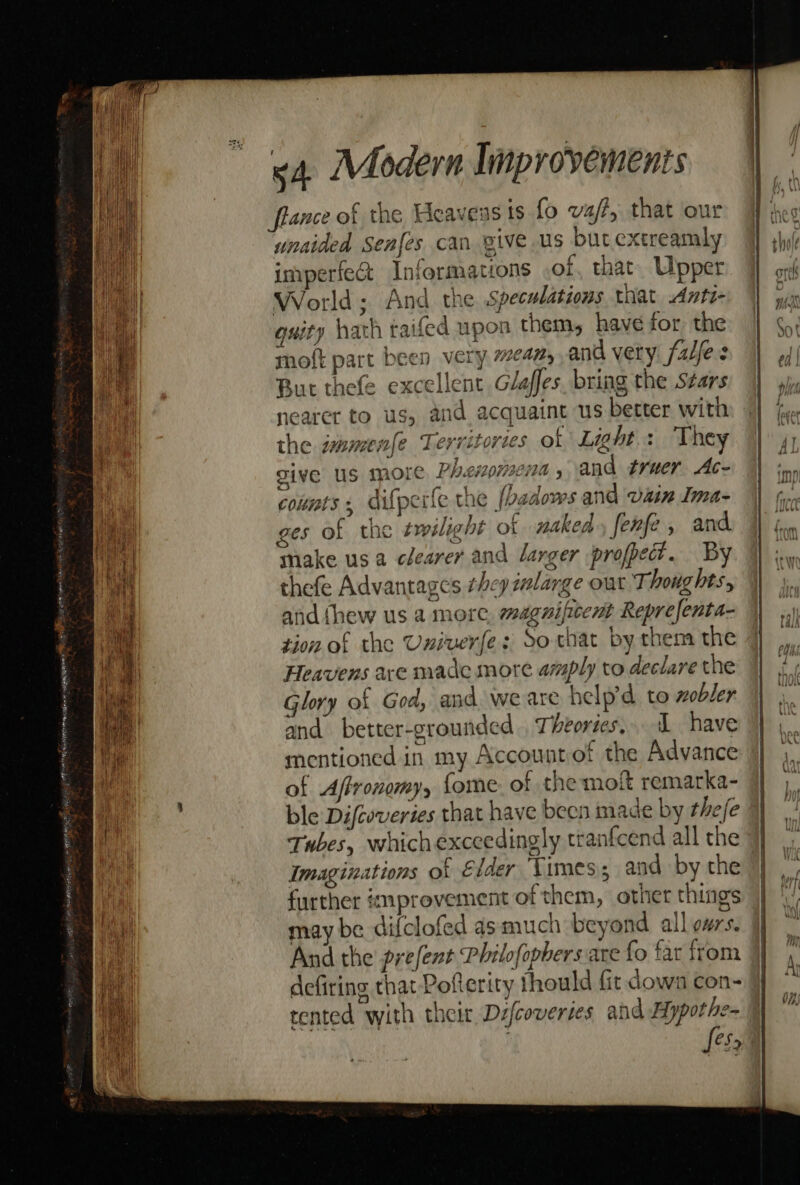 fiance of the Heaveas ts fo va/?, that our unaided Senjes can give us but extreamly imperfect Informations of, that. Upper World; And the Speculations that Anti- guity hath taifed upon them, have for the moft part been very 7¢42, and very: falfes But thefe excellent Glaffes, bring the Stars nearer to us, and acquaint us better with the immenfe Territories of Lights “Vhey give Us more Phenomena, and truer Ac- counts. difperfe the [badows and vain Ima- ges of the we ight of naked, fenfe , and make usa clearer and larger profpe?. By thefe Advantages they mlarge out Ti houghts, and (hew us a more, magnificent Reprefenta- tion of the Univerfe: So that by them the Heavens are made more amply to declare the Glory of God, and we are help’d to nobler and better-grounded . Theories, I have mentioned in my Accountof the Advance of Affronomy, fome of the moft remarka- ble Difcoveries that have been made by thefe | Tubes, whichexceedingly tranfcend all the } Imaginations of Elder Vimess and by the further improvement of them, other things may be dif{clofed as much beyond all oars, il And the prefent Philofopbers are fo far from | defiring that Poflerity thould fit down con- tented with their Defcoveries and Hypothe- fesaa