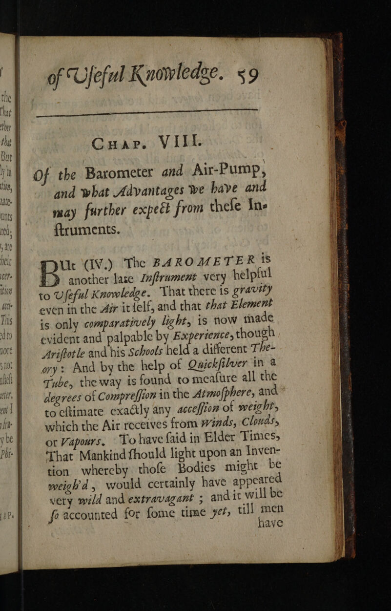 Cuap. VIII. Of the Barometer and Air-Pump, and what Advantages we have and may further expect from thefe In- ftruments. even in the Am itfelf, and that that Element is only comparatively light, is now thade evident and palpable by Expersences though Ariftotle and his Schools held a different The- ory: And by the help of Quickfilver in a Tube, the way is found to meafure all the degrees of Compreffion in the Atmo (phere, and tocfimate exadly any acceffion of weight, which the Air receives from Winds, Clouds, ot Vapours, To have faid in Blder Times, That Mankind fhould light upon an Inven- tion whereby thofe Bodies might be weigh'd, would certainly have appeared very wild and extravagant ; and it will be fo accounted for fome time yet, till he ave