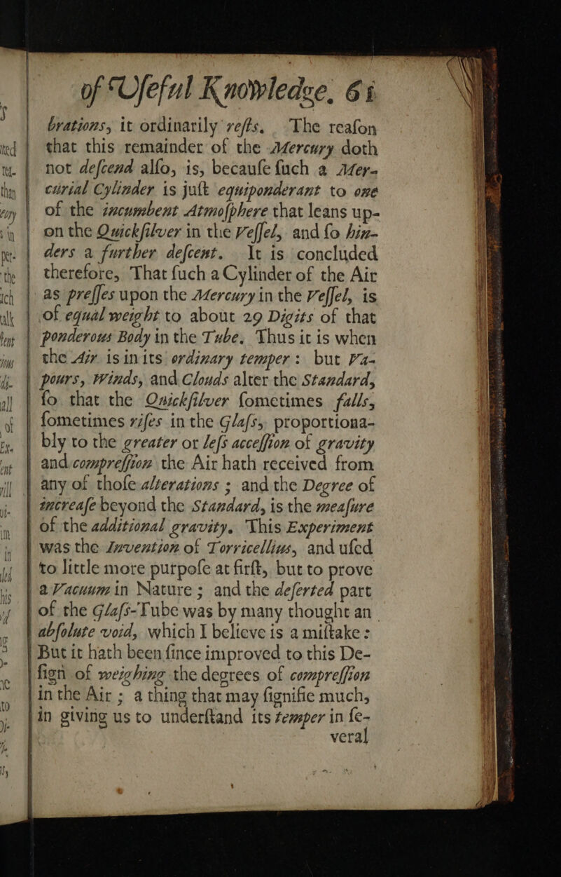 brations, it ordinarily veffs. The reafon that this remainder of the Aercury doth not defcend allo, is, becaufe {uch 2 Afer- cirial Cylinder is jult equiponderant to one of the zcumbent Atmofphere that leans up- on the Owickfilver in the Veffel, and fo hin- ders a further defcent. It is concluded therefore, That fuch a Cylinder of the Air as prefjes upon the Adzercury in the Veffel, is of equal weight to about 29 Digits of that ponderous Body in the Tube, Thus it is when the Air isinits ordinary temper: but Va- pours, Winds, and Clouds alter the Standard, and comprefjion the Air hath received from wmcreafe beyond the Standard, is the meafure aVacuwmin Nature ; and the deferted part oO veral