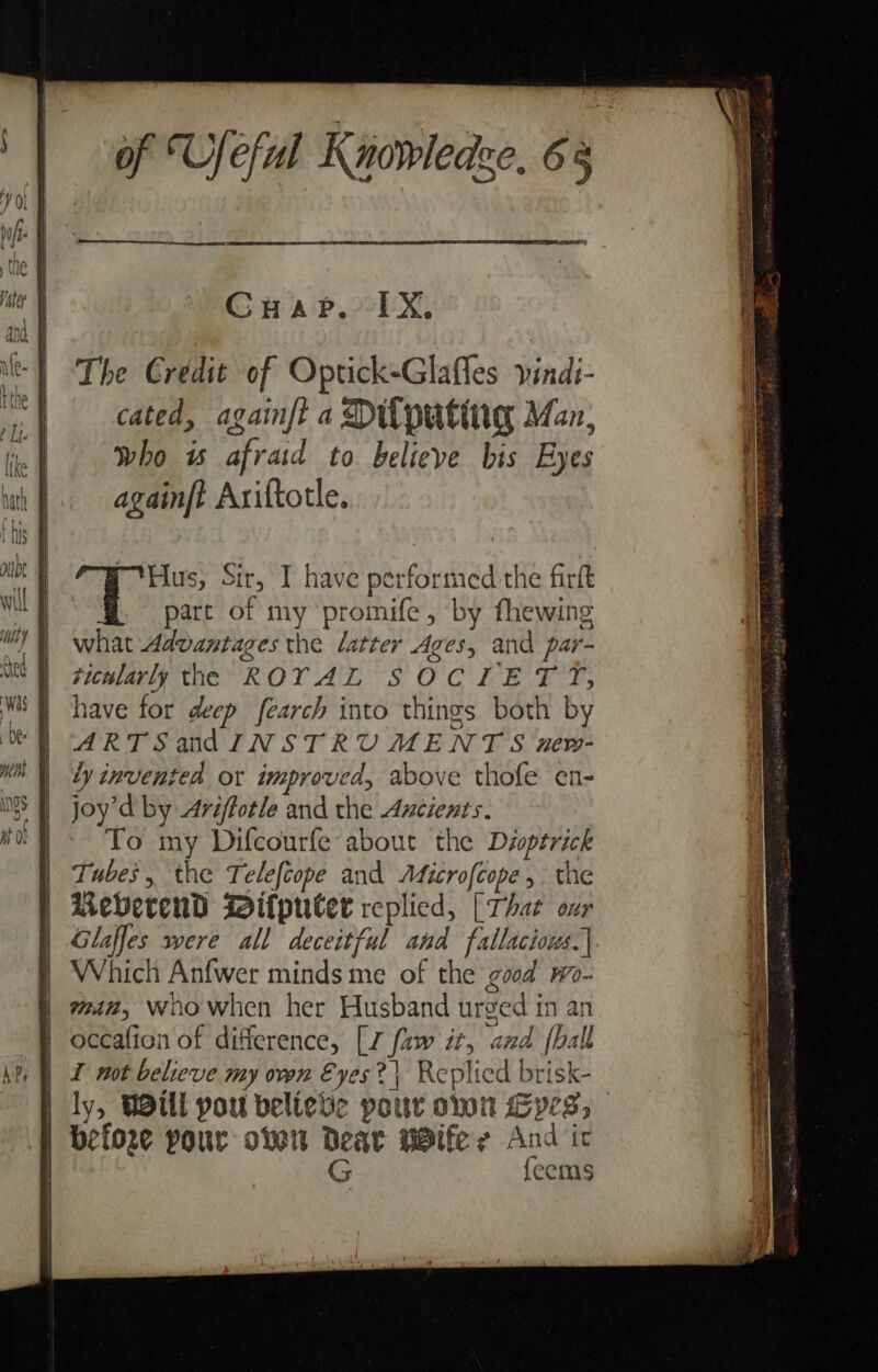 Cuap,. 1X, The Credit of Optick-Glafles vindi- cated, againft a Dilputing Man, who ws afraid to believe bis Eyes againft Axiftotle. Hus, Sir, I have performed the firft part of my promife, by fhewing what Advantages the “atter Ages, and par- ticularly the ROYAL SOCIETY, have for deep fearch into things both by ARTSand INSTRUMENTS unew- Ly invented or improved, above thofe en- joy’d by Ariffotle and the Ancients. To my Difcourfe about the Déoptrick | Tubes, the Telefcope and Aficrofcope ,. the BeberendD MWitputer replied, [That our | Glaffes were all deceitful and fallacious.| § Which Anfwer minds me of the good wo- | man, who when her Husband urged in an | occafion of difference, [7 faw it, and {hall | I not believe my own Eyes? Replied brisk- | ly, WOul pou believe pour omn Cyes, | before pour over deat WBife ys And ic (S feems