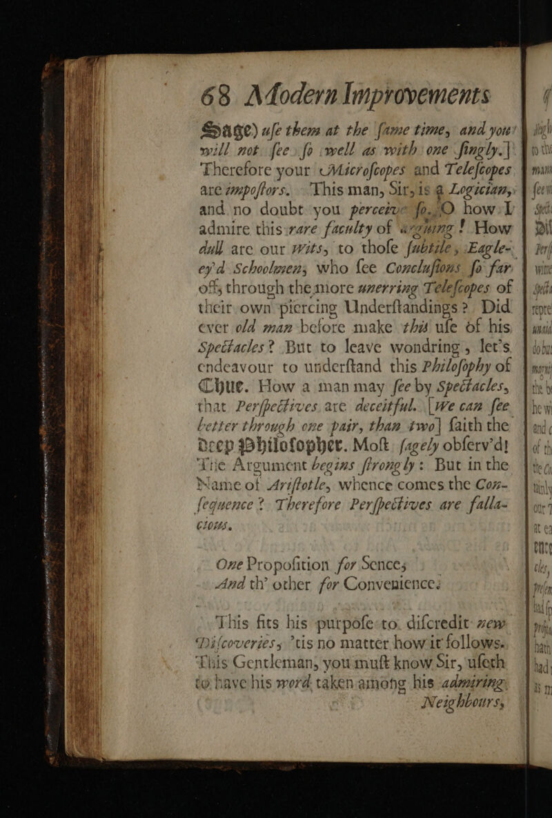 will not fee. fo :well as with one fingly.|\ Therefore your «Microfcopes and Telefcopes admire thisirare faculty of aeguing ! How | dull are our wits, to thofe fubsile , Eagle-. | sobs Schoolwens; who fee Conclufi ons fo far | their own ‘piercing Underftandings ? Did ever old man before make this ule of his Spectacles? But to leave wondring , let’s endeavour to underftand this Philofophy of Cue. How a man may fee by Spectacles, tter through one pair, than two| faith the Deep sphilofopyer. Molt. fagely obferv’d! Tne Argument begins frrongly: But in the Jame of -Ay iptle, whence comes the Coz- ie yence ? Therefore Perfpectives are falla- C105. One P Propofition for Sences And th’ other for Convenience.