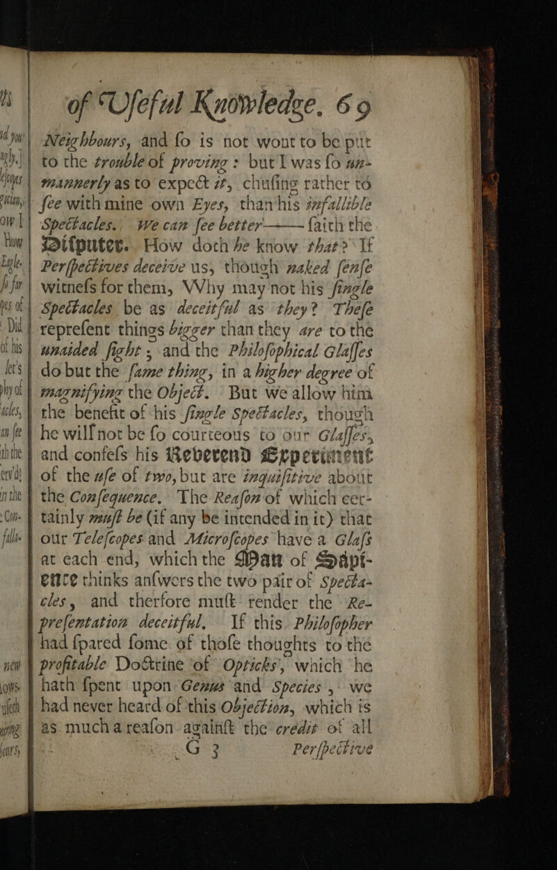 i i Ms ih, nes thon, ow || How Lape | b fu bes of Dia | of his let’s hy otf «cles, tn {te ththe env of Useful Knowledee. 6 9 Neighbours, and fo is not wont to be put fee with mine own Eyes, than‘his izfallible Spettacles., Wecan fee better —— {aith the ifputer.. How doch he know r+hat? Tf Per(pectives deceive us, though naked fenfe witnefs for them, Why may not his fizg/e Spectacles be as deceitful as they? Thefe reprefent things digger than they are to the unaided fight ; and the Philfophical Glaffes dobut the fame thing, in a higher degree of maznifying the Object. But we allow him the benefit of his fizele speétacles, though he will not be fo courteous to our Glaffes, the Confequence. The Reafon of which cet- tainly wu/? be (if any be intended in it) that at each end, whichthe WDatt of Sapt- had never heard of this Objection, which is Cig Per |pective