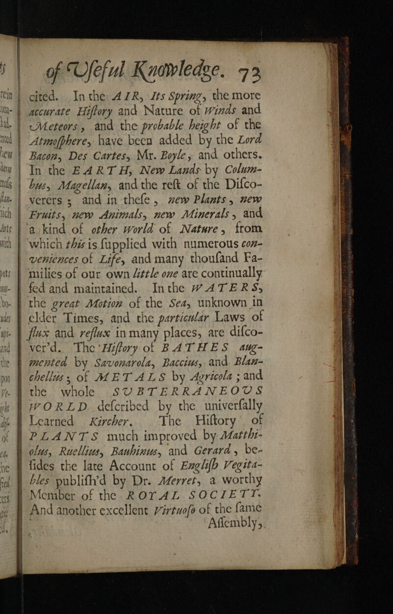 cited. Inthe AR, Its Spring, the more | accurate Hiffory and Nature of winds and ‘Meteors, and the probable height of the Atmufphere, have beca added by the Lord Bacon, Des Cartes, Mr. Boyle , and others. In the EARTH, New Lands by Colum- bys, Magellan, and the reft of the Difco- verers ; and in thefe, zew Plants, new Fruits, new Animals, new Minerals, and aikind of other world of Natare, from which this is fupplied with numerous con- | veniences of Life, and many thoufand Fa- | milies of our own “tle one are continually. | fed and maintained. Inthe WATERS, | the great Motion of the Sea, unknown in | elder Times, and the particular Laws of | flux and reflux in many places, are difco- fverd. The 'Hiffory of BATHES aug- | mented by Savonarola, Baccius, and Blan- | chelliss of METALS by Agricola; and | WORLD. defcribed by the univerfally } PLANTS much improved by Matthr- h clus, Ruellius, Bauhinus, and Gerard , be- i fides the late Account of Englifh Vegita- | bles publifh’d by Dr. Azerret, a worthy | Member of the ROTAL SOCIETT. | And another excellent Virtwofe of the fame ‘Aflembly,, ———— as = ZA et SS ee Pa eRe Ee al perinayy tng Pepe Rei Ser eos EE ee