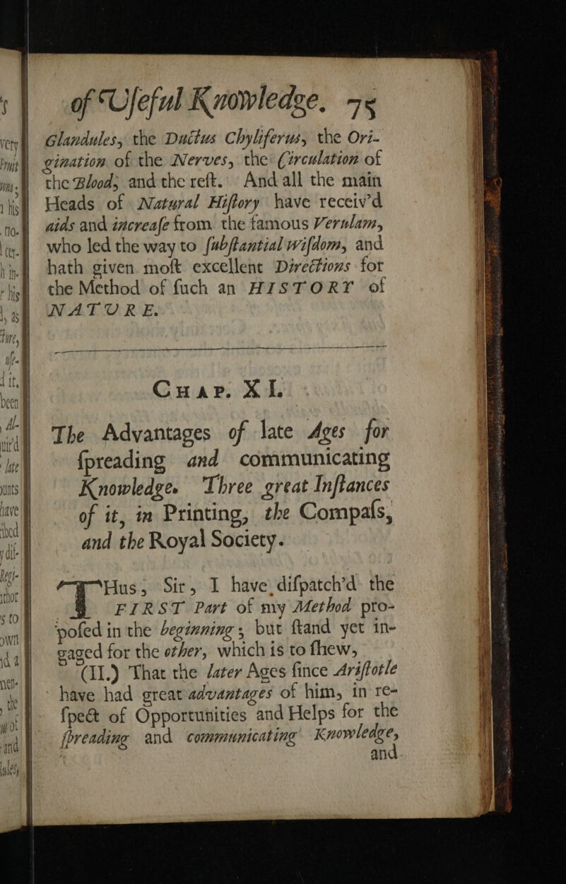 Glandules, the Duttus Chyliferws, the Ori- ination of the Nerves, the (irculation of the Blood; and the reft. Andall the main Heads of Natural Hiffory have receiv’d aids and increafe from. the famous Verulam, who led the way to fabftantial wifdom, and hath given moft excellent Directions for the Method of fuch an HISTORY of NATURE. a ee Cuap. XI. The Advantages of late Ages for fpreading and communicating Knowledge. Three great Inftances of it, in Printing, the Compals, and the Royal Society. HHus, Sir, 1 have, difpatch’d- the . FIRST Part of my Method pto- ‘pofed in the beginning , but ftand yet in- eaged for the other, which is to fhew, (II.) That the deter Ages fince Ariffotle have had great advantages of him, in re- foe of Opportunities and Helps for the {breading and communicating edith j and.