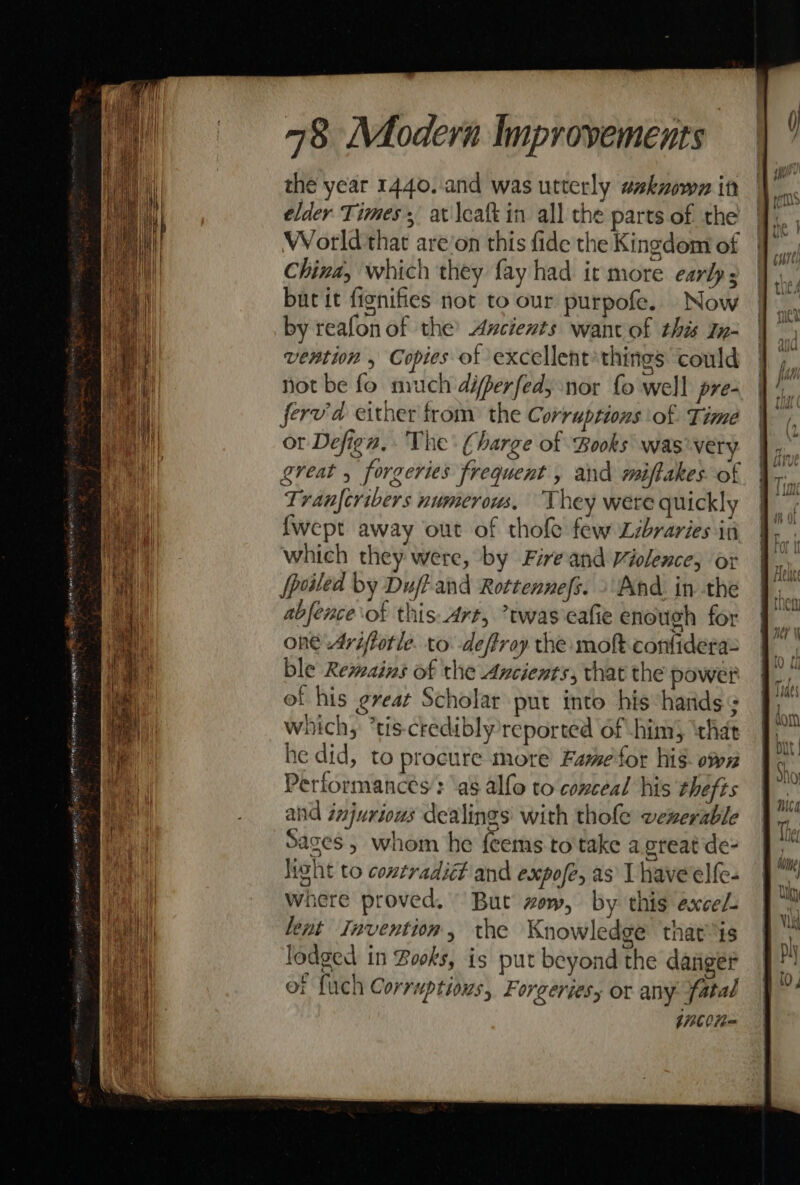the year 1440. .and was utterly asknown it elder Times, at \caft in all the parts of the World that are’on this fide the Kingdom of China, which they fay had it more early burit fignifies not to our purpofe. Now by reafonof the’ Ancients want of this In- vention , Copies of excellent things could not be fo much differfed; nor fo well pre- ferv'd either trom: the Corruptions of Time or Defign, The: Charge of Books was very. great , forgeries frequent , and miftakes of Tranfcribers numerous, They were quickly {wept away out of thole few Libraries in which they were, by Fireand Violence; or [poiled by Duf?- and Rottennefs. » And. in the abfence of this.Art, twas eafie enough for one 4riftotle. to -deftroy the moft. confidera= ble Remains of the Ancients, that the power of his eveat Scholar put into his hands which, *tis-credibly reported of him) ‘that he did, to procure more Fame for hig. own Performances ‘a8 alfo to conceal his thefts and injurious dealings with thole vexerable Sages , whom he feems to take a. great de- lwht to contradiét and expofe, as I have'elfe- Where proved. But wow, by this excel. lent Invention, the Knowledge that is lodged in Books, is put beyond the dasiger of fuch Corruptious, Forgeriesy or any fatal jnbon= yl, ; if