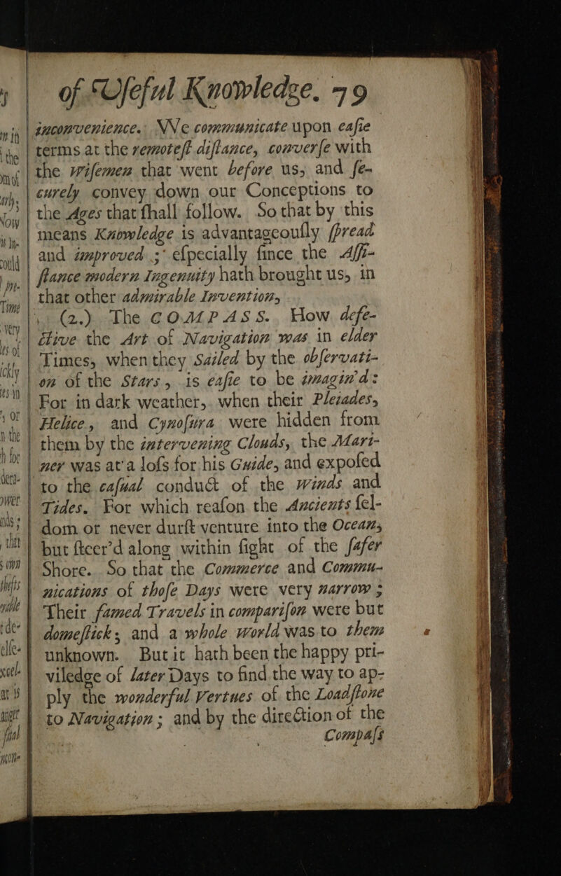 irl. Now ae inconvenience. NV e communicate upon eafie terms at the remote/f diffance, converfe with the wifemen that went before us; and fe- the .dges that fhall follow. So that by this means Knowledge is advantagcoully (bread and improved ;° efpecially fince the Affi- flance modern Ingenuity hath brought us, in . (2.) The COMPASS. How defe- itive the Art of Navigation was in elder Times, when they Saéled by the obfervati- on of the Stars, is eafie to be dmagiwd: For in dark weather, when their Plesades, Helice, and Cynofira were hidden from ner was at'a lofs for his Guide, and expofed to the cafual conduc of the winds and Tides, For which reafon the Arcients {el- dom or never durft venture into the Oceans, but ftcer’d along within fight of the fafer Shore. So that the Commerce and Commu- nications of thofe Days were very arrow ; Their famed Travels in comparifon were but domeflick; and a whole world was to them unknown. Butic hath been the happy pri- viledge of deter Days to find the way to ap- ply the wonderful Vertues of the Loadflone to Navigation ; and by the direftion of the Compals