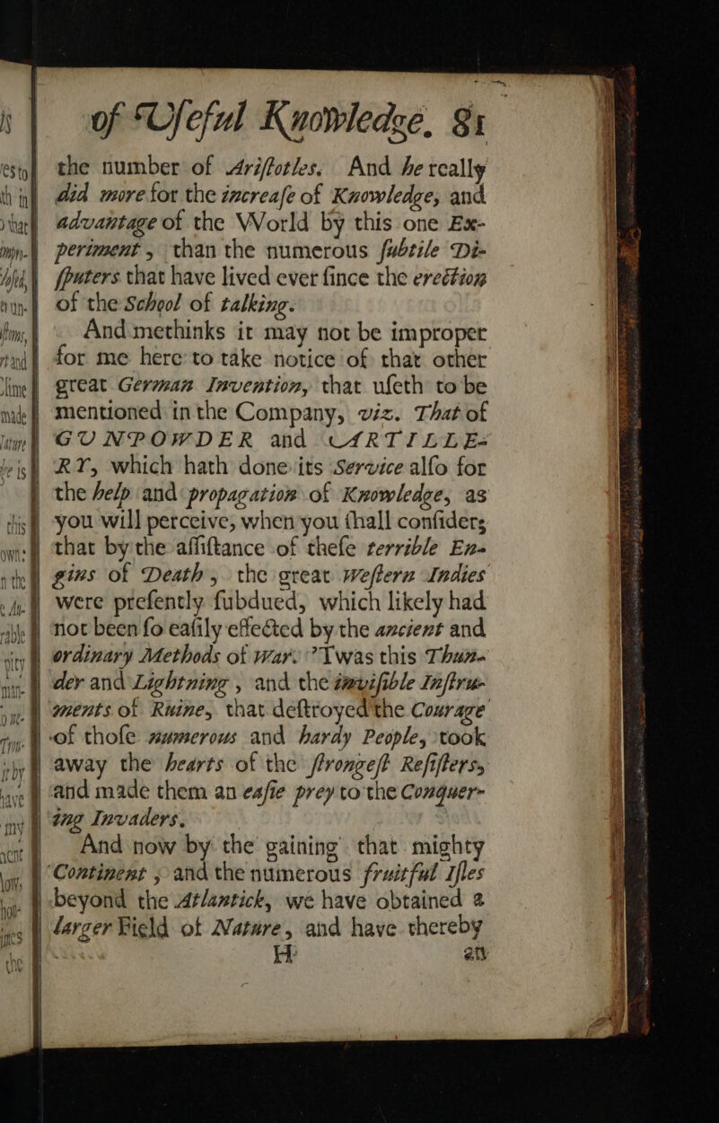 b) 5’ the number of Ariffotles. And he really did more for the increafe of Knowledge, and | advantage of the World by this one Ex- |) periment, than the numerous fubtile Di- | fpaters that have lived ever fince the eredtion | of the School of talking. And methinks it may not be improper ni for me here: to take notice of that other ime) Qleat Geraman Invention, that ufeth to be mentioned inthe Company, viz. That of GUNPOWDER and CARTILLE- RY, which hath donevits Service alfo for the help and propagation of Knowledge, as you will perceive, when you thall confiders that bythe affiftance of thefe terrible En- gins of Death, the great weflern Indies were prefently fubdued, which likely had not been fo eafily effected by the axcient and ordinary Methods of War.’ Twas this Than dey and Lightning , and the tevifible Infiru- ments of Rwine, that deftroyed'the Courage ‘of thofe smmerous and hardy People, took away the hearts of the fronge/? Refiflers, and made them an es/ie prey to the Conguer- ing Invaders, And now by the gaining that mighty “Continent , and the numerous fruitful Tfles larger Field of Nature, and have thereby See iy at + &lt;4 - ~ &gt; ne = + c &lt;&lt; . v &lt;4 - a