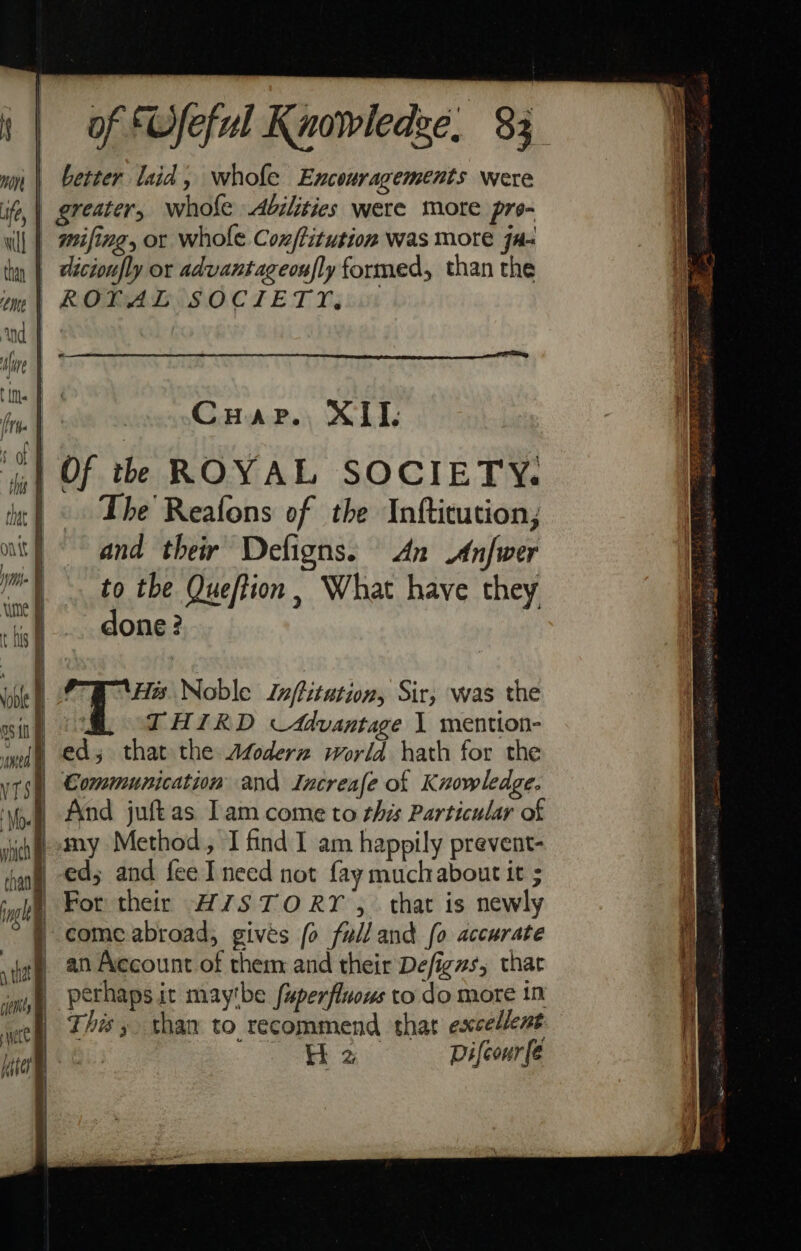 | , as = =e9 = of Wfeful Knowledge, 83 better laid, whole Encouragements were Cuap. XII, Of thh ROYAL SOCIETY. The Reafons of the Inftitution; and their Defigns. An Anfwer to the Queftion, What have they done? PH. Noble Inftitation, Sir; was the THIRD Advantage 1 mention- ed; that the Afoderz world hath for the Communication and Increafe of Knowledge. my Method, I find I am happily prevent- ed; and fee I need not fay muchabout it ; For their H7STORY , that is newly come abroad, gives fo fulland fo accurate an Account of them and their Defigns, that This, than to recommend that excellent tH 2 Difcour(e