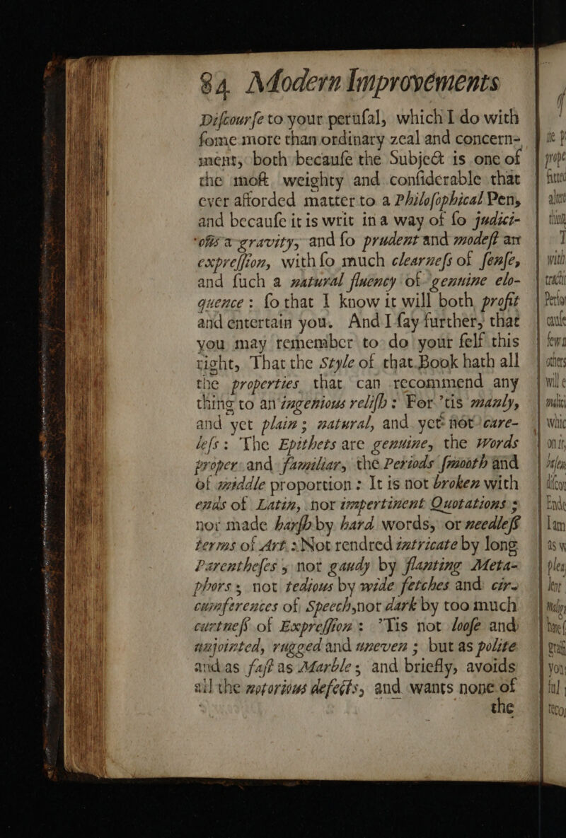 Difcourfe to your perufal, which 1 do with fome more than ordinary zeal and concern= snent, both becaufe the Subje&amp; is one of the mof weighty and confiderable that ever afiorded matter to. a Philofophical Pen, and becaufe itis writ ina way of fo judzz- ofis a-cravitys and fo prudent and modeft an expreffion, with {fo much clearnefs of fenfe, and {uch a watural fluency ot genuine el- quence : fothat 1 know it will both, profit and entertain you. And I fay further, thae you may remembcr to do your felf this tight, That the Style of chat.Book hath all the properties that can recommend any thing to an zagenious relifb: Fortis manly, and yet plain; watural, and. yet not care- le(s: The Epithets are genuine, the Words proper. and familiar, the Periods {moth and of wéddle proportion : It is not broken with ends of Latin, nor impertinent Quotations»; nor made harfhby hard words, or needleff terms ok Art.2Notrendred zatricate by long: Parenthefes 5 not gaudy by flanting Meta- phors, not tedious by wide fetches and cir. cumfperences of Speechnot dark by too much cuctnefs’ of Expreffion: *Yis not loofe and unjointed, rugged and uneven ; but as polite andas fafas A¢arble; and briefly, avoids ail the motoriows defects, and wants nene . thie ee ee eee — &lt; we - — = +b os &gt; 1 Will ¢ K : Bi . Mise Wille