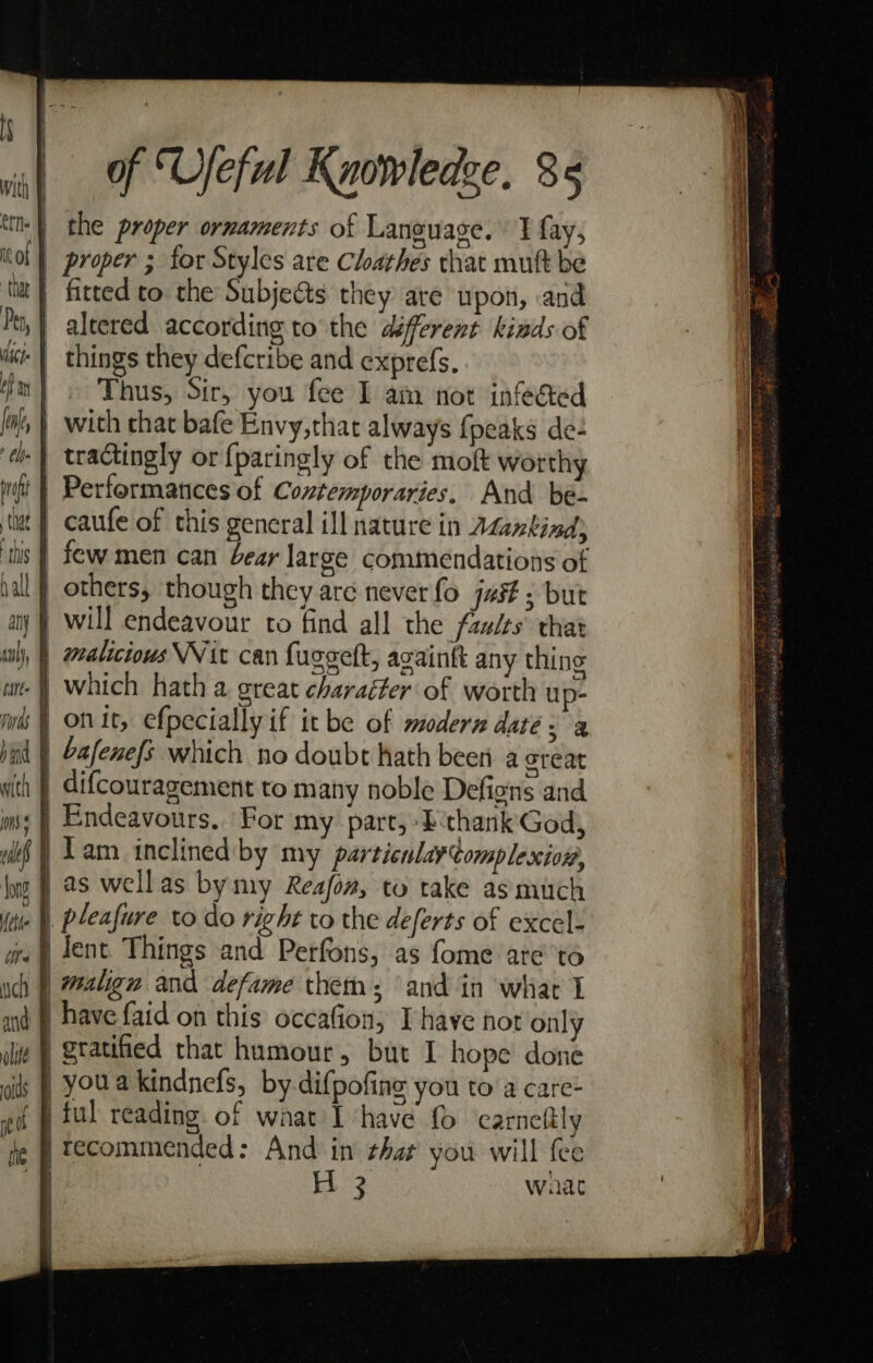 | the proper ornaments of Language, 1 fay, | proper ; for Styles are Chathes chat mutt be | fitted to the Subjeéts they are upon, and | altered according to the défferent kinds of +} things they defcribe and exprefs. Thus, Sir, you fee I am not infected | with chat bafe Envy,that always {peaks de- tractingly or {paringly of the moft worthy Performances of Contemporaries. And be- | caufe of this general ill nature in Atankind) tis | few men can bear large commendations of | others, though they are never fo jus: but | will endeavour to find all the faults that | “malicious Nit can fuggelt, againft any thing -§ which hath a great charaéter of worth up- | onic, efpecially if it be of modern date; a | Gafenefs which no doubt hath been a creat | difcouragement to many noble Defions and | Endeavours.. For my part, 2bchank' God, Tam inclined by my particulay¢omplexion, | as wellas bymy Reafon, to take as much . pleafure to do right to the deferts of excel- } lent Things and Perfons, as fome ate'to | malign and defame thet: and in what 1 } have faid on this occafion, Ihave hot only | gratified that humour, but I hope done -youakindnefs, by difpofing you to a care- ful reading of what I ‘have {0 carneftly | tecommended: And in that you will {ee . 3 ee | wat