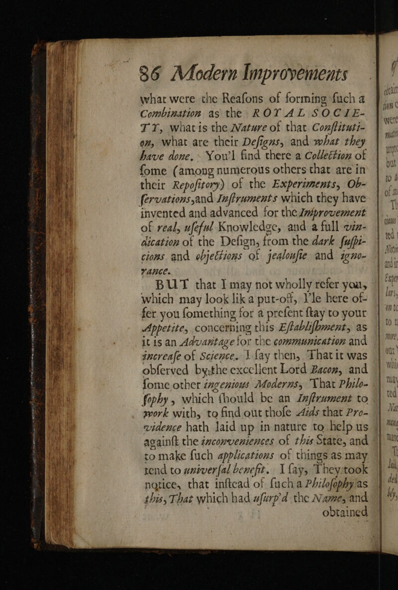 what were the Reafons of forming fuch a Combination as the ROY AL SOCIE- TY, whatis the Wature of that Conffituti- ov, what are their Defigns, and what they have done.» Yow) find there a Colleétion of fome (among numerous others that are in their Repofitory) of the Experiments, Ob- invented and advanced for the Ja#provement of real, ufeful Knowledge, and a full viz- dication of the Defign, from the dark fufpi- cions and ebjettions of jealoufie and igno- vance. BUT that I may not wholly refer you, which may look lik a put-of, Ile here of- fer you fomething for a prefent ftay to your Appetite, concerning this Eftablifbment, as it is an Advantage for the communication and increafe of Science. | {ay then, ‘That it was obferved bythe excclient Lord Bacon, and fome other éngenious Moderns, That Philo- fophy, which thould be an Jafrument to work with, to find out thofe ds that Pro- vidence hath laid up in nature to help us againtk the émconveniences of thes State, and to make fuch applications of things as may rend to univeral benefit. I fay, Theystook ngtice, that inftead of fuch a Philofophy as this, That which had afurp’d the Name, and | obtained