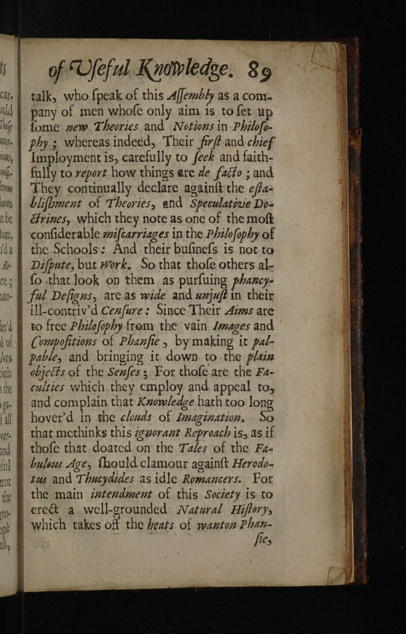 | talk, who fpeak of this 4ffembly as a com. ld | pany of men whofe only aim 1s to fet up Ihe } fome vew. Theories and Notions in -Philofo- -| phy; whereasindeed, Their fir? and chief | Imployment is, carefully to feek and faith- filly to report how things are de facto ; and. They continually declare againft the e/fa- | blifbment of Theories, and Speculative Do- | &amp;rines, which they note as one of the moft | confiderable zifcarriages in the Philofophy of | the Schools: And their bufinefs is not to - |) Difpute, but work. So that thofe others al- | fo thatlook on them as purfuing phancy- -| ful Defigns, arc.as wide and unjuftin their ) ill-contriv’d Cezfure: Since Their Azms are | to free Philofophy from the vain. Jmages and Compofitions of Phanfie, by making it pal- | pable, and bringing it. down. to the plaiz | objects of the Sexes ; For thofe are the Fa- } culties which.they employ. and appeal to, | and complain that Knowledge hath too long hover’d in the clouds of Imagination, So that methinks this z¢worant Reproach is, as if § thofe that doated. on the Tales of the Fa- 0 buleus Age, Thouldclamour againft Herodo- tus and Thucydides as idle Romancers. For f the main stendment of this Society is. to /§ ere&amp; a well-grounded Natural Hifforys which takes off the heats of wanton Phan- | : fies |